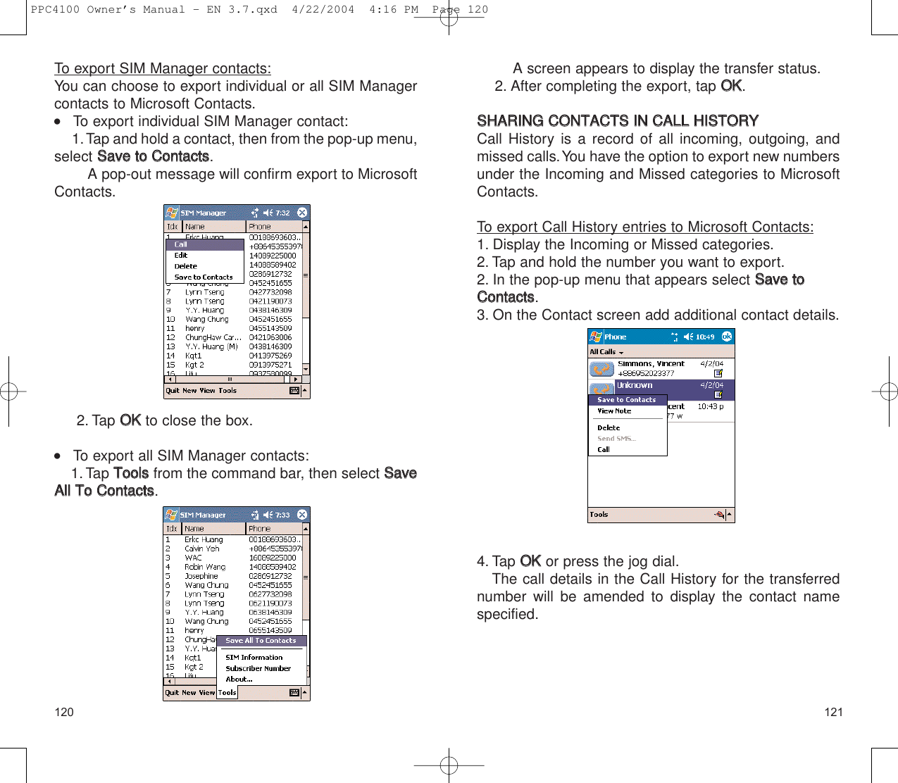 121120A screen appears to display the transfer status.2. After completing the export, tap OOKK.SSHHAARRIINNGG  CCOONNTTAACCTTSS  IINN  CCAALLLL  HHIISSTTOORRYY  Call History is a record of all incoming, outgoing, andmissed calls.You have the option to export new numbersunder the Incoming and Missed categories to MicrosoftContacts.To export Call History entries to Microsoft Contacts:1. Display the Incoming or Missed categories.2. Tap and hold the number you want to export.2. In the pop-up menu that appears select SSaavvee  ttooCCoonnttaaccttss.3. On the Contact screen add additional contact details.4. Tap OOKKor press the jog dial.The call details in the Call History for the transferrednumber will be amended to display the contact namespecified.To export SIM Manager contacts:You can choose to export individual or all SIM Manager contacts to Microsoft Contacts.    To export individual SIM Manager contact:1.Tap and hold a contact, then from the pop-up menu,select SSaavvee  ttoo  CCoonnttaaccttss.A pop-out message will confirm export to MicrosoftContacts.2. Tap OOKK  to close the box.    To export all SIM Manager contacts:1. Tap TToooollssfrom the command bar, then select SSaavveeAAllll  TToo  CCoonnttaaccttss.PPC4100 Owner’s Manual - EN 3.7.qxd  4/22/2004  4:16 PM  Page 120