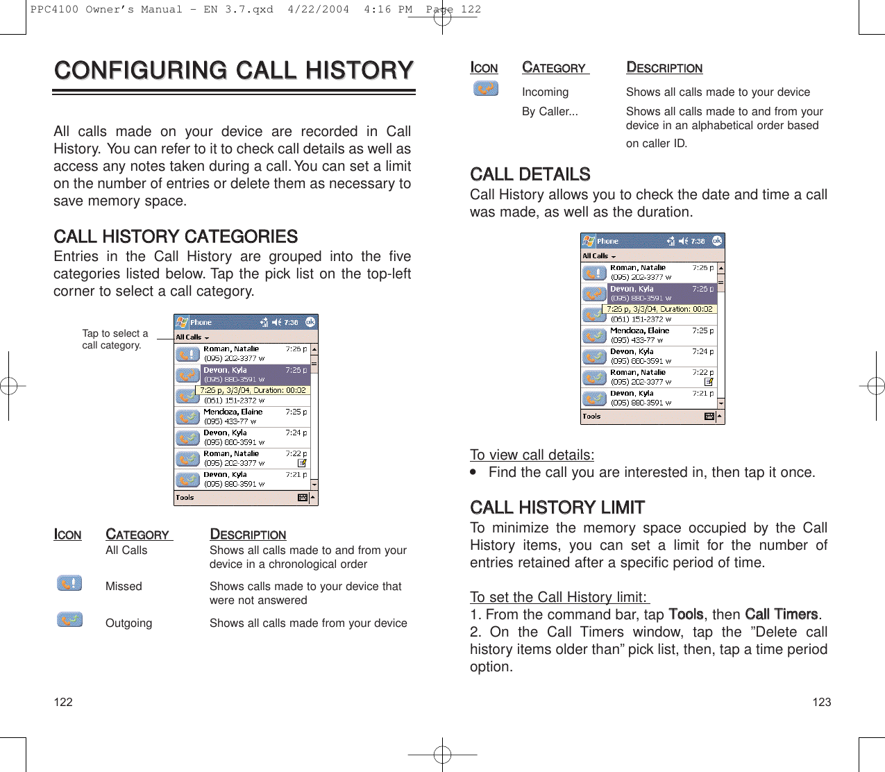 123122IICCOONNCCAATTEEGGOORRYYDDEESSCCRRIIPPTTIIOONNIncoming Shows all calls made to your deviceBy Caller... Shows all calls made to and from your device in an alphabetical order based on caller ID.CCAALLLL  DDEETTAAIILLSSCall History allows you to check the date and time a callwas made, as well as the duration.To view call details:    Find the call you are interested in, then tap it once.CCAALLLL  HHIISSTTOORRYY  LLIIMMIITTTo minimize the memory space occupied by the CallHistory items, you can set a limit for the number ofentries retained after a specific period of time.To set the Call History limit:1. From the command bar, tap TToooollss, then CCaallll  TTiimmeerrss.2. On the Call Timers window, tap the ”Delete call history items older than” pick list, then, tap a time periodoption.All calls made on your device are recorded in CallHistory. You can refer to it to check call details as well asaccess any notes taken during a call. You can set a limiton the number of entries or delete them as necessary tosave memory space.CCAALLLL  HHIISSTTOORRYY  CCAATTEEGGOORRIIEESSEntries in the Call History are grouped into the five categories listed below. Tap the pick list on the top-leftcorner to select a call category.IICCOONNCCAATTEEGGOORRYYDDEESSCCRRIIPPTTIIOONNAll Calls  Shows all calls made to and from your device in a chronological orderMissed Shows calls made to your device that were not answeredOutgoing Shows all calls made from your deviceCCOONNFFIIGGUURRIINNGG  CCAALLLL  HHIISSTTOORRYYCCOONNFFIIGGUURRIINNGG  CCAALLLL  HHIISSTTOORRYYTap to select acall category.PPC4100 Owner’s Manual - EN 3.7.qxd  4/22/2004  4:16 PM  Page 122