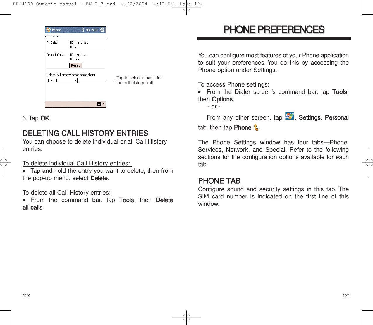 125124PPHHOONNEE  PPRREEFFEERREENNCCEESSPPHHOONNEE  PPRREEFFEERREENNCCEESSYou can configure most features of your Phone applicationto suit your preferences. You do this by accessing thePhone option under Settings.To access Phone settings:   From the Dialer screen’s command bar, tap TToooollss,then OOppttiioonnss.- or -From any other screen, tap  , SSeettttiinnggss, PPeerrssoonnaalltab, then tap PPhhoonnee  .The Phone Settings window has four tabs—Phone,Services, Network, and Special. Refer to the followingsections for the configuration options available for eachtab.PPHHOONNEE  TTAABBConfigure sound and security settings in this tab. TheSIM card number is indicated on the first line of this window.3. Tap OOKK.DDEELLEETTIINNGG  CCAALLLL  HHIISSTTOORRYY  EENNTTRRIIEESSYou can choose to delete individual or all Call Historyentries.To delete individual Call History entries:    Tap and hold the entry you want to delete, then fromthe pop-up menu, select DDeelleettee.To delete all Call History entries:    From the command bar, tap TToooollss, then DDeelleettee  aallll  ccaallllss.Tap to select a basis forthe call history limit.PPC4100 Owner’s Manual - EN 3.7.qxd  4/22/2004  4:17 PM  Page 124