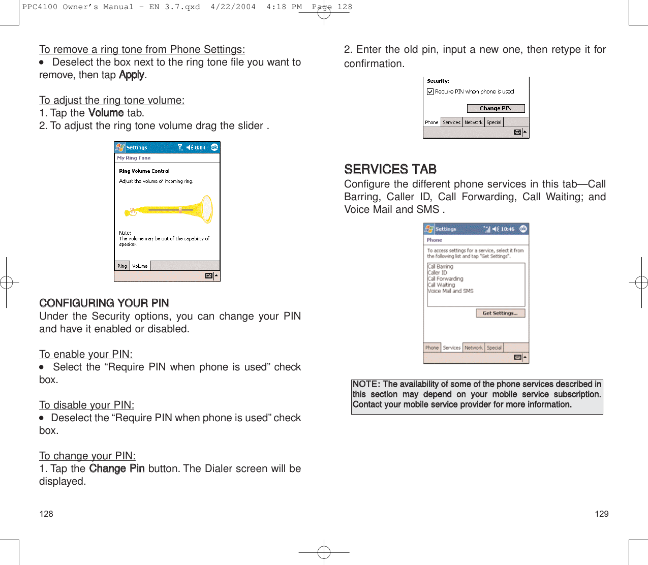 1291282. Enter the old pin, input a new one, then retype it forconfirmation.SSEERRVVIICCEESS  TTAABBConfigure the different phone services in this tab—CallBarring, Caller ID, Call Forwarding, Call Waiting; andVoice Mail and SMS .NNOOTTEE::TThhee  aavvaaiillaabbiilliittyy  ooff  ssoommee  ooff  tthhee  pphhoonnee  sseerrvviicceess  ddeessccrriibbeedd  iinntthhiiss  sseeccttiioonn  mmaayy  ddeeppeenndd  oonn  yyoouurr  mmoobbiillee  sseerrvviiccee  ssuubbssccrriippttiioonn..CCoonnttaacctt  yyoouurr  mmoobbiillee  sseerrvviiccee  pprroovviiddeerr  ffoorr  mmoorree  iinnffoorrmmaattiioonn..To remove a ring tone from Phone Settings:    Deselect the box next to the ring tone file you want toremove, then tap AAppppllyy.To adjust the ring tone volume:1. Tap the VVoolluummeetab.2. To adjust the ring tone volume drag the slider .CCOONNFFIIGGUURRIINNGG  YYOOUURR  PPIINNUnder the Security options, you can change your PINand have it enabled or disabled.To enable your PIN:   Select the “Require PIN when phone is used” checkbox.To disable your PIN:    Deselect the “Require PIN when phone is used” checkbox.To change your PIN:1. Tap the CChhaannggee  PPiinnbutton. The Dialer screen will bedisplayed.PPC4100 Owner’s Manual - EN 3.7.qxd  4/22/2004  4:18 PM  Page 128