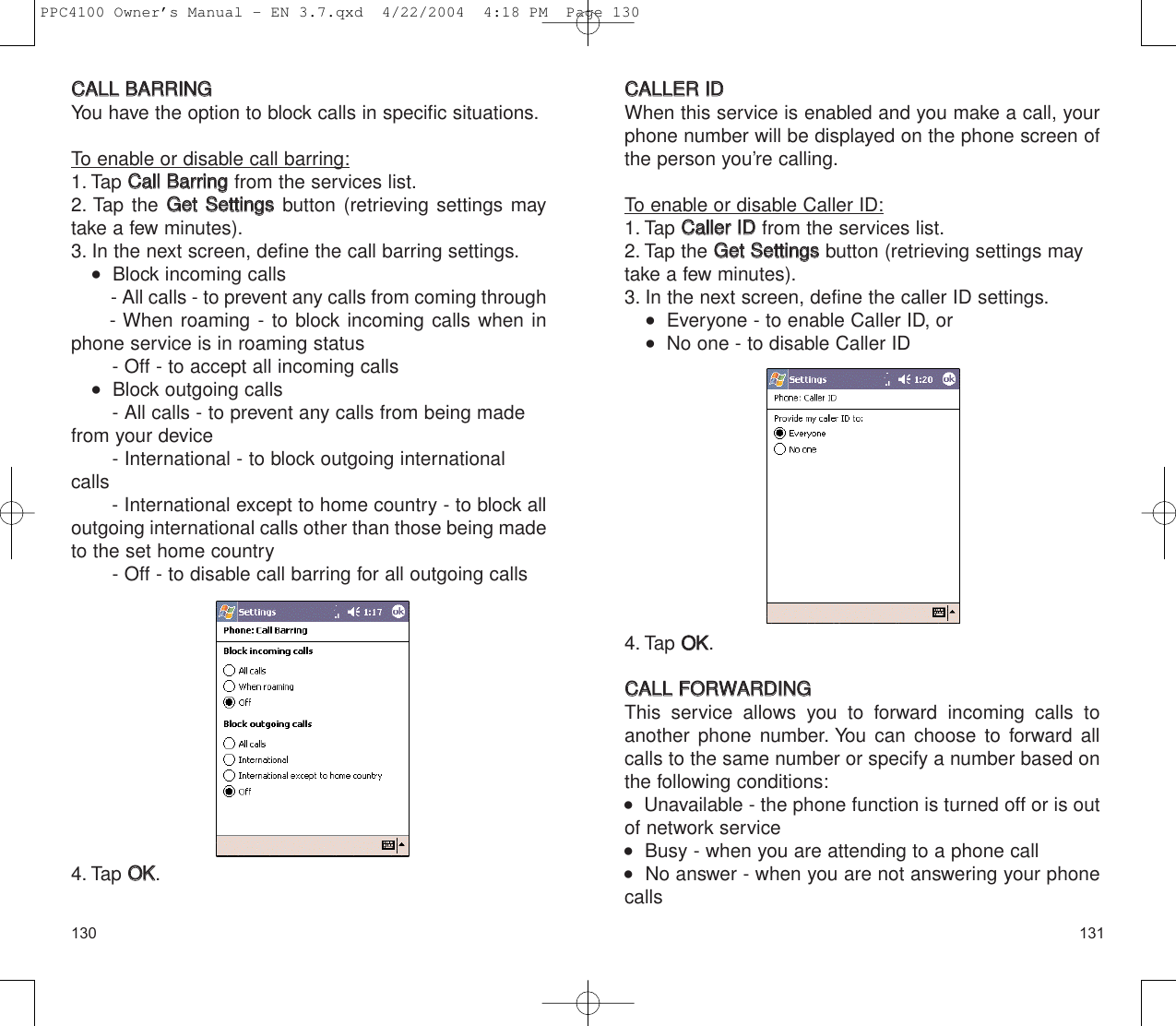 131130CCAALLLLEERR  IIDDWhen this service is enabled and you make a call, yourphone number will be displayed on the phone screen ofthe person you’re calling.To enable or disable Caller ID:1. Tap CCaalllleerr  IIDDfrom the services list.2. Tap the GGeett  SSeettttiinnggssbutton (retrieving settings may take a few minutes).3. In the next screen, define the caller ID settings.   Everyone - to enable Caller ID, or   No one - to disable Caller ID4. Tap OOKK.CCAALLLL  FFOORRWWAARRDDIINNGGThis service allows you to forward incoming calls toanother phone number. You can choose to forward allcalls to the same number or specify a number based onthe following conditions:   Unavailable - the phone function is turned off or is outof network service   Busy - when you are attending to a phone call   No answer - when you are not answering your phonecallsCCAALLLL  BBAARRRRIINNGGYou have the option to block calls in specific situations.To enable or disable call barring:1. Tap CCaallll  BBaarrrriinnggfrom the services list.2. Tap the GGeett  SSeettttiinnggssbutton (retrieving settings maytake a few minutes).3. In the next screen, define the call barring settings.   Block incoming calls- All calls - to prevent any calls from coming through- When roaming - to block incoming calls when inphone service is in roaming status - Off - to accept all incoming calls   Block outgoing calls- All calls - to prevent any calls from being madefrom your device - International - to block outgoing internationalcalls       - International except to home country - to block alloutgoing international calls other than those being madeto the set home country- Off - to disable call barring for all outgoing calls4. Tap OOKK.PPC4100 Owner’s Manual - EN 3.7.qxd  4/22/2004  4:18 PM  Page 130