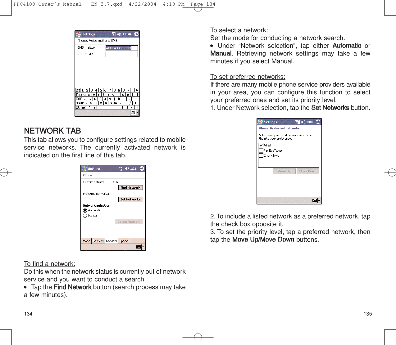135134To select a network:Set the mode for conducting a network search.  Under “Network selection”, tap either AAuuttoommaattiiccorMMaannuuaall. Retrieving network settings may take a fewminutes if you select Manual.To set preferred networks:If there are many mobile phone service providers availablein your area, you can configure this function to selectyour preferred ones and set its priority level.1. Under Network selection, tap the SSeett  NNeettwwoorrkkssbutton.2.To include a listed network as a preferred network, tapthe check box opposite it.3. To set the priority level, tap a preferred network, thentap the MMoovvee  UUpp//MMoovvee  DDoowwnnbuttons.NNEETTWWOORRKK  TTAABBThis tab allows you to configure settings related to mobileservice networks. The currently activated network is indicated on the first line of this tab.To find a network:Do this when the network status is currently out of networkservice and you want to conduct a search.    Tap the FFiinndd  NNeettwwoorrkkbutton (search process may takea few minutes).PPC4100 Owner’s Manual - EN 3.7.qxd  4/22/2004  4:19 PM  Page 134