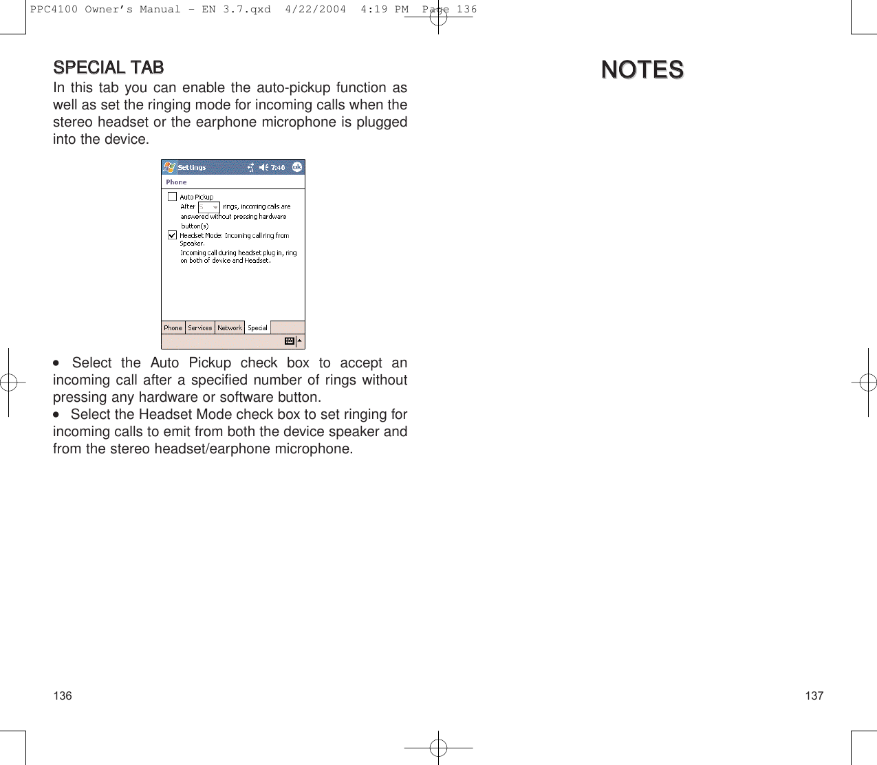 137136NNOOTTEESSNNOOTTEESSSSPPEECCIIAALL  TTAABBIn this tab you can enable the auto-pickup function aswell as set the ringing mode for incoming calls when thestereo headset or the earphone microphone is pluggedinto the device.    Select the Auto Pickup check box to accept an incoming call after a specified number of rings withoutpressing any hardware or software button.    Select the Headset Mode check box to set ringing forincoming calls to emit from both the device speaker andfrom the stereo headset/earphone microphone.PPC4100 Owner’s Manual - EN 3.7.qxd  4/22/2004  4:19 PM  Page 136