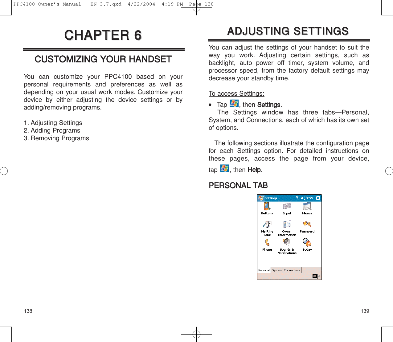 139138You can adjust the settings of your handset to suit theway you work. Adjusting certain settings, such as backlight, auto power off timer, system volume, andprocessor speed, from the factory default settings maydecrease your standby time.To access Settings:    Tap , then SSeettttiinnggss.The Settings window has three tabs—Personal,System, and Connections, each of which has its own setof options.The following sections illustrate the configuration pagefor each Settings option. For detailed instructions onthese pages, access the page from your device, tap , then HHeellpp.PPEERRSSOONNAALL  TTAABBAADDJJUUSSTTIINNGG  SSEETTTTIINNGGSSAADDJJUUSSTTIINNGG  SSEETTTTIINNGGSSCCUUSSTTOOMMIIZZIINNGG  YYOOUURR  HHAANNDDSSEETTYou can customize your PPC4100 based on your personal requirements and preferences as well asdepending on your usual work modes. Customize yourdevice by either adjusting the device settings or byadding/removing programs.1. Adjusting Settings2. Adding Programs3. Removing ProgramsCCHHAAPPTTEERR  66CCHHAAPPTTEERR  66PPC4100 Owner’s Manual - EN 3.7.qxd  4/22/2004  4:19 PM  Page 138