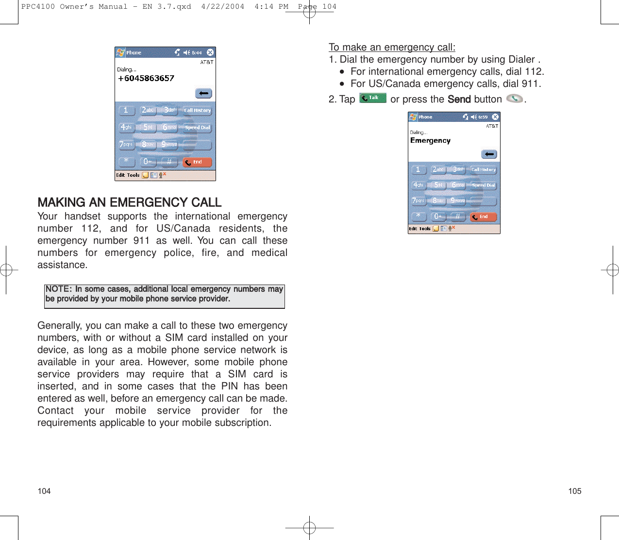 105104To make an emergency call:1. Dial the emergency number by using Dialer .   For international emergency calls, dial 112.   For US/Canada emergency calls, dial 911.2. Tap  or press the SSeennddbutton .MMAAKKIINNGG  AANN  EEMMEERRGGEENNCCYY  CCAALLLL  Your handset supports the international emergencynumber 112, and for US/Canada residents, the emergency number 911 as well. You can call these numbers for emergency police, fire, and medical assistance.Generally, you can make a call to these two emergencynumbers, with or without a SIM card installed on yourdevice, as long as a mobile phone service network isavailable in your area. However, some mobile phoneservice providers may require that a SIM card is inserted, and in some cases that the PIN has beenentered as well, before an emergency call can be made.Contact your mobile service provider for the requirements applicable to your mobile subscription.NNOOTTEE::IInn  ssoommee  ccaasseess,,  aaddddiittiioonnaall  llooccaall  eemmeerrggeennccyy  nnuummbbeerrss  mmaayybbee  pprroovviiddeedd  bbyy  yyoouurr  mmoobbiillee  pphhoonnee  sseerrvviiccee  pprroovviiddeerr..    PPC4100 Owner’s Manual - EN 3.7.qxd  4/22/2004  4:14 PM  Page 104