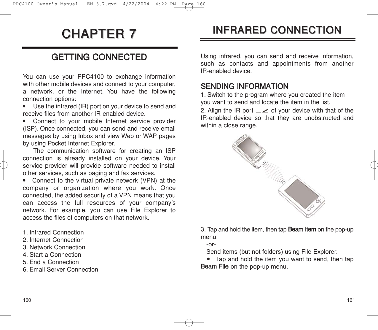 161160Using infrared, you can send and receive information,such as contacts and appointments from another IR-enabled device.SSEENNDDIINNGG  IINNFFOORRMMAATTIIOONN1. Switch to the program where you created the itemyou want to send and locate the item in the list.2. Align the IR port  of your device with that of theIR-enabled device so that they are unobstructed andwithin a close range.3. Tap and hold the item, then tap BBeeaammIItteemmon the pop-upmenu.-or-Send items (but not folders) using File Explorer.    Tap and hold the item you want to send, then tapBBeeaamm  FFiilleeon the pop-up menu.IINNFFRRAARREEDD  CCOONNNNEECCTTIIOONNIINNFFRRAARREEDD  CCOONNNNEECCTTIIOONNGGEETTTTIINNGG  CCOONNNNEECCTTEEDDYou can use your PPC4100 to exchange informationwith other mobile devices and connect to your computer,a network, or the Internet. You have the following connection options:       Use the infrared (IR) port on your device to send andreceive files from another IR-enabled device.   Connect to your mobile Internet service provider(ISP). Once connected, you can send and receive emailmessages by using Inbox and view Web or WAP pagesby using Pocket Internet Explorer.The communication software for creating an ISP connection is already installed on your device. Your service provider will provide software needed to installother services, such as paging and fax services.    Connect to the virtual private network (VPN) at thecompany or organization where you work. Once connected, the added security of a VPN means that youcan access the full resources of your company’s network. For example, you can use File Explorer toaccess the files of computers on that network.1. Infrared Connection2. Internet Connection3. Network Connection4. Start a Connection5. End a Connection6. Email Server ConnectionCCHHAAPPTTEERR  77CCHHAAPPTTEERR  77PPC4100 Owner’s Manual - EN 3.7.qxd  4/22/2004  4:22 PM  Page 160