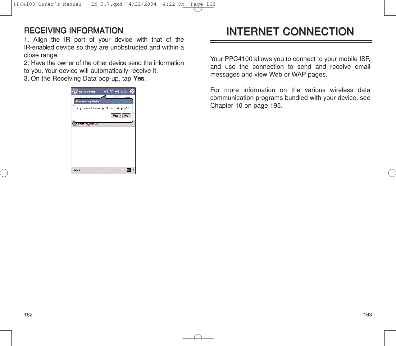 163162Your PPC4100 allows you to connect to your mobile ISP,and use the connection to send and receive email messages and view Web or WAP pages.For more information on the various wireless data communication programs bundled with your device, seeChapter 10 on page 195.IINNTTEERRNNEETT  CCOONNNNEECCTTIIOONNIINNTTEERRNNEETT  CCOONNNNEECCTTIIOONNRREECCEEIIVVIINNGG  IINNFFOORRMMAATTIIOONN1. Align the IR port of your device with that of the IR-enabled device so they are unobstructed and within aclose range.2. Have the owner of the other device send the informationto you.Your device will automatically receive it.3. On the Receiving Data pop-up, tap YYeess.PPC4100 Owner’s Manual - EN 3.7.qxd  4/22/2004  4:22 PM  Page 162