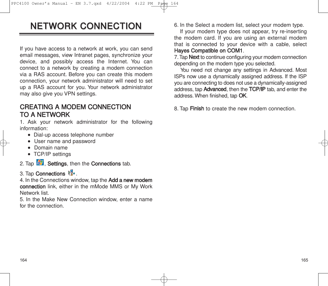 1651646. In the Select a modem list, select your modem type.If your modem type does not appear, try re-insertingthe modem card. If you are using an external modemthat is connected to your device with a cable, selectHHaayyeess  CCoommppaattiibbllee  oonn  CCOOMM11.7. Tap NNeexxttto continue configuring your modem connectiondepending on the modem type you selected.You need not change any settings in Advanced. MostISPs now use a dynamically assigned address. If the ISPyou are connecting to does not use a dynamically-assignedaddress, tap AAddvvaanncceedd, then the TTCCPP//IIPPtab, and enter theaddress. When finished, tap OOKK.8. Tap FFiinniisshhto create the new modem connection.If you have access to a network at work, you can sendemail messages, view Intranet pages, synchronize yourdevice, and possibly access the Internet. You can connect to a network by creating a modem connectionvia a RAS account. Before you can create this modemconnection, your network administrator will need to setup a RAS account for you. Your network administratormay also give you VPN settings.CCRREEAATTIINNGG  AA  MMOODDEEMM  CCOONNNNEECCTTIIOONN  TTOO  AA  NNEETTWWOORRKK1. Ask your network administrator for the following information:   Dial-up access telephone number   User name and password   Domain name   TCP/IP settings2. Tap , SSeettttiinnggss, then the CCoonnnneeccttiioonnsstab.3. Tap CCoonnnneeccttiioonnss.4. In the Connections window, tap the AAdddd  aa  nneeww  mmooddeemmccoonnnneeccttiioonnlink, either in the mMode MMS or My WorkNetwork list.5. In the Make New Connection window, enter a namefor the connection.NNEETTWWOORRKK  CCOONNNNEECCTTIIOONNNNEETTWWOORRKK  CCOONNNNEECCTTIIOONNPPC4100 Owner’s Manual - EN 3.7.qxd  4/22/2004  4:22 PM  Page 164