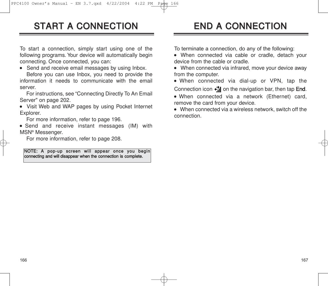 167166To terminate a connection, do any of the following:    When connected via cable or cradle, detach yourdevice from the cable or cradle.    When connected via infrared, move your device awayfrom the computer.  When connected via dial-up or VPN, tap theConnection icon  on the navigation bar, then tap EEnndd.  When connected via a network (Ethernet) card,remove the card from your device.    When connected via a wireless network, switch off theconnection.EENNDD  AA  CCOONNNNEECCTTIIOONNEENNDD  AA  CCOONNNNEECCTTIIOONNTo start a connection, simply start using one of the following programs. Your device will automatically beginconnecting. Once connected, you can:    Send and receive email messages by using Inbox.Before you can use Inbox, you need to provide the information it needs to communicate with the email server.For instructions, see “Connecting Directly To An EmailServer&quot; on page 202.   Visit Web and WAP pages by using Pocket InternetExplorer.For more information, refer to page 196.  Send and receive instant messages (IM) with MSN®Messenger.For more information, refer to page 208.SSTTAARRTT  AA  CCOONNNNEECCTTIIOONNSSTTAARRTT  AA  CCOONNNNEECCTTIIOONNNNOOTTEE::  AA  ppoopp--uupp  ssccrreeeenn  wwiillll  aappppeeaarr  oonnccee  yyoouu  bbeeggiinnccoonnnneeccttiinngg  aanndd  wwiillll  ddiissaappppeeaarr  wwhheenn  tthheeccoonnnneeccttiioonniiss  ccoommpplleettee..PPC4100 Owner’s Manual - EN 3.7.qxd  4/22/2004  4:22 PM  Page 166