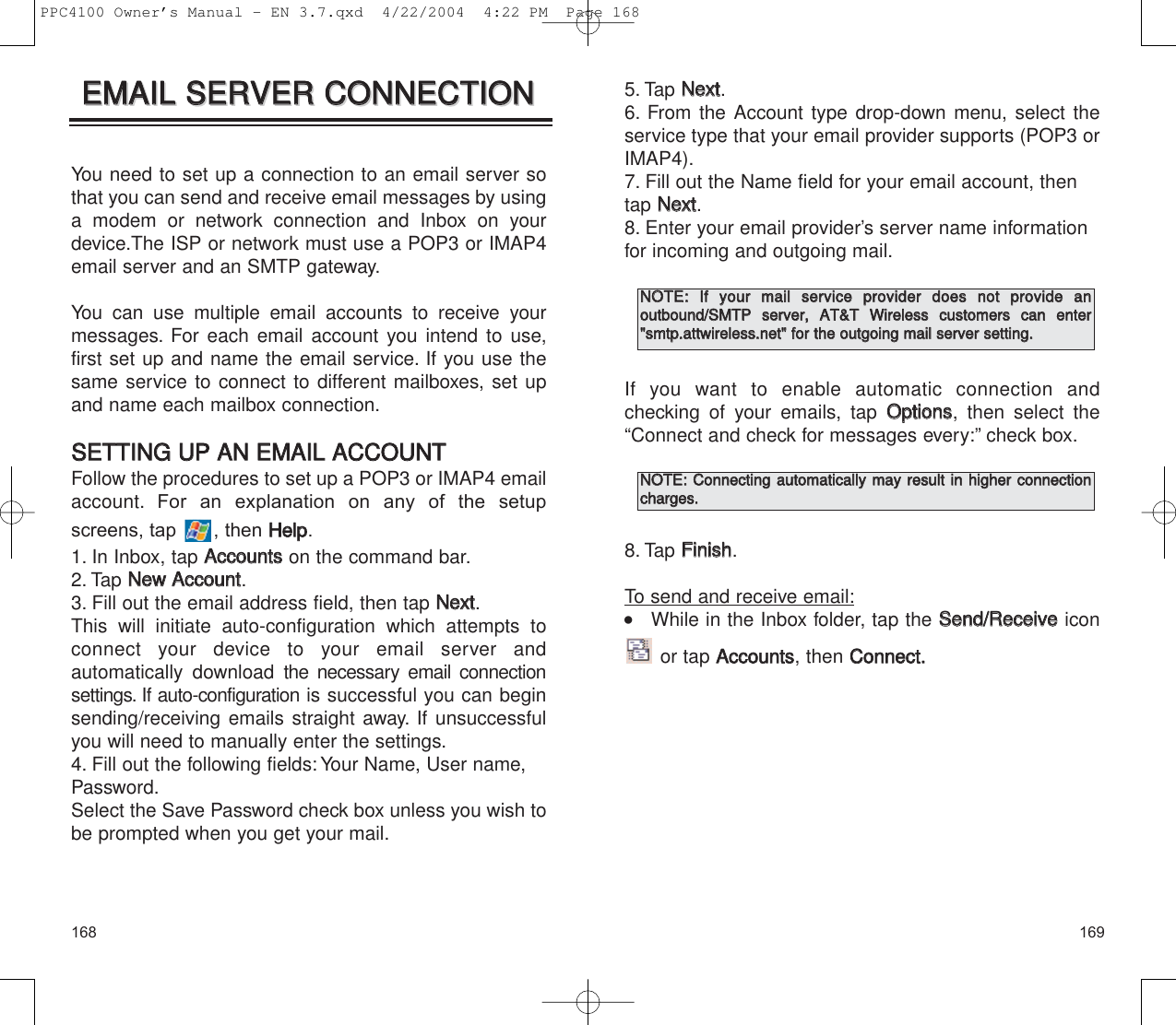 1691685. Tap NNeexxtt.6. From the Account type drop-down menu, select theservice type that your email provider supports (POP3 orIMAP4).7. Fill out the Name field for your email account, thentap NNeexxtt.8. Enter your email provider’s server name informationfor incoming and outgoing mail.If you want to enable automatic connection and checking of your emails, tap OOppttiioonnss, then select the“Connect and check for messages every:” check box.8. Tap FFiinniisshh.To send and receive email:    While in the Inbox folder, tap the SSeenndd//RReecceeiivveeiconor tap AAccccoouunnttss, then CCoonnnneecctt..NNOOTTEE::  IIff  yyoouurr  mmaaiill  sseerrvviiccee  pprroovviiddeerr  ddooeess  nnoott  pprroovviiddee  aann  oouuttbboouunndd//SSMMTTPP  sseerrvveerr,,  AATT&amp;&amp;TT  WWiirreelleessss  ccuussttoommeerrss  ccaann  eenntteerr&quot;&quot;ssmmttpp..aattttwwiirreelleessss..nneett&quot;&quot;  ffoorr  tthhee  oouuttggooiinngg  mmaaiill  sseerrvveerr  sseettttiinngg..NNOOTTEE::  CCoonnnneeccttiinngg  aauuttoommaattiiccaallllyy  mmaayy  rreessuulltt  iinn  hhiigghheerr  ccoonnnneeccttiioonncchhaarrggeess..You need to set up a connection to an email server sothat you can send and receive email messages by usinga modem or network connection and Inbox on yourdevice.The ISP or network must use a POP3 or IMAP4email server and an SMTP gateway.You can use multiple email accounts to receive yourmessages. For each email account you intend to use,first set up and name the email service. If you use thesame service to connect to different mailboxes, set upand name each mailbox connection.SSEETTTTIINNGG  UUPP  AANN  EEMMAAIILL  AACCCCOOUUNNTTFollow the procedures to set up a POP3 or IMAP4 emailaccount. For an explanation on any of the setupscreens, tap  , then HHeellpp.1. In Inbox, tap AAccccoouunnttsson the command bar.2. Tap NNeeww  AAccccoouunntt.3. Fill out the email address field, then tap NNeexxtt.This will initiate auto-configuration which attempts toconnect your device to your email server and automatically download the necessary email connectionsettings. If auto-configuration is successful you can beginsending/receiving emails straight away. If unsuccessfulyou will need to manually enter the settings.4. Fill out the following fields: Your Name, User name,Password.Select the Save Password check box unless you wish tobe prompted when you get your mail.EEMMAAIILL  SSEERRVVEERR  CCOONNNNEECCTTIIOONNEEMMAAIILL  SSEERRVVEERR  CCOONNNNEECCTTIIOONNPPC4100 Owner’s Manual - EN 3.7.qxd  4/22/2004  4:22 PM  Page 168