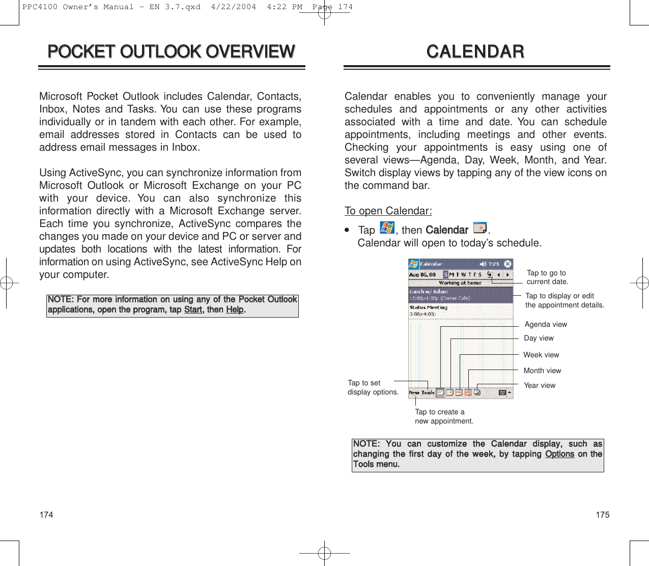 175174Calendar enables you to conveniently manage yourschedules and appointments or any other activitiesassociated with a time and date. You can scheduleappointments, including meetings and other events.Checking your appointments is easy using one of several views—Agenda, Day, Week, Month, and Year.Switch display views by tapping any of the view icons onthe command bar.To open Calendar:    Tap , then CCaalleennddaarr  .Calendar will open to today’s schedule.CCAALLEENNDDAARRCCAALLEENNDDAARRTap to go to current date.Tap to display or editthe appointment details.Tap to create anew appointment.Tap to set display options. Year viewMonth viewWeek viewDay viewAgenda viewNNOOTTEE::  YYoouu  ccaann  ccuussttoommiizzee  tthhee  CCaalleennddaarr  ddiissppllaayy,,  ssuucchh  aass  cchhaannggiinngg  tthhee  ffiirrsstt  ddaayy  ooff  tthhee  wweeeekk,,  bbyy  ttaappppiinnggOOppttiioonnssoonn  tthheeTToooollss  mmeennuu..PPOOCCKKEETT  OOUUTTLLOOOOKK  OOVVEERRVVIIEEWWPPOOCCKKEETT  OOUUTTLLOOOOKK  OOVVEERRVVIIEEWWMicrosoft Pocket Outlook includes Calendar, Contacts,Inbox, Notes and Tasks. You can use these programsindividually or in tandem with each other. For example,email addresses stored in Contacts can be used toaddress email messages in Inbox.Using ActiveSync, you can synchronize information fromMicrosoft Outlook or Microsoft Exchange on your PCwith your device. You can also synchronize this information directly with a Microsoft Exchange server.Each time you synchronize, ActiveSync compares thechanges you made on your device and PC or server andupdates both locations with the latest information. For information on using ActiveSync, see ActiveSync Help onyour computer.NNOOTTEE::  FFoorr  mmoorree  iinnffoorrmmaattiioonn  oonn  uussiinngg  aannyy  ooff  tthhee  PPoocckkeett  OOuuttllooookkaapppplliiccaattiioonnss,,  ooppeenn  tthhee  pprrooggrraamm,,  ttaapp  SSttaarrtt,,  tthheenn  HHeellpp..  PPC4100 Owner’s Manual - EN 3.7.qxd  4/22/2004  4:22 PM  Page 174
