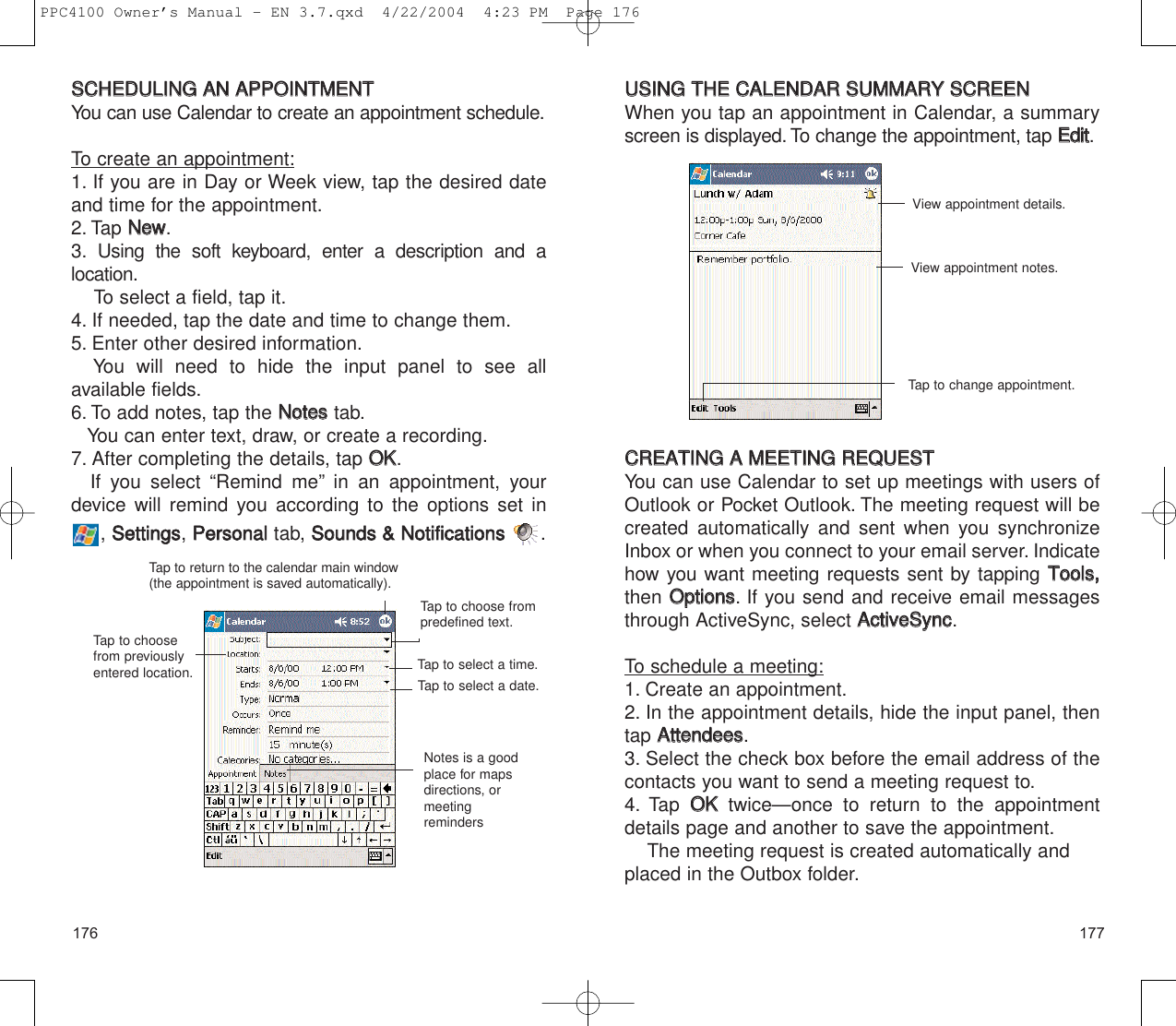 177UUSSIINNGG  TTHHEE  CCAALLEENNDDAARR  SSUUMMMMAARRYY  SSCCRREEEENNWhen you tap an appointment in Calendar, a summaryscreen is displayed. To change the appointment, tap EEddiitt.CCRREEAATTIINNGG  AA  MMEEEETTIINNGG  RREEQQUUEESSTTYou can use Calendar to set up meetings with users ofOutlook or Pocket Outlook. The meeting request will becreated automatically and sent when you synchronizeInbox or when you connect to your email server. Indicatehow you want meeting requests sent by tapping TToooollss,,then OOppttiioonnss. If you send and receive email messagesthrough ActiveSync, select AAccttiivveeSSyynncc.To schedule a meeting:1. Create an appointment.2. In the appointment details, hide the input panel, thentap AAtttteennddeeeess.3. Select the check box before the email address of thecontacts you want to send a meeting request to.4. Tap  OOKK  twice—once to return to the appointmentdetails page and another to save the appointment.The meeting request is created automatically andplaced in the Outbox folder.View appointment details.View appointment notes.Tap to change appointment.SSCCHHEEDDUULLIINNGG  AANN  AAPPPPOOIINNTTMMEENNTTYou can use Calendar to create an appointment schedule.To create an appointment:1. If you are in Day or Week view, tap the desired dateand time for the appointment.2. Tap NNeeww.3. Using the soft keyboard, enter a description and a location.To select a field, tap it.4. If needed, tap the date and time to change them.5. Enter other desired information.You will need to hide the input panel to see all available fields.6. To add notes, tap the NNootteesstab.You can enter text, draw, or create a recording.7. After completing the details, tap OOKK.If you select “Remind me” in an appointment, yourdevice will remind you according to the options set in , SSeettttiinnggss, PPeerrssoonnaall  tab, SSoouunnddss  &amp;&amp;  NNoottiiffiiccaattiioonnss  .Tap to return to the calendar main window(the appointment is saved automatically).Tap to choose frompredefined text.Tap to select a time.Tap to select a date.176Tap to choosefrom previouslyentered location.Notes is a goodplace for mapsdirections, ormeetingremindersPPC4100 Owner’s Manual - EN 3.7.qxd  4/22/2004  4:23 PM  Page 176