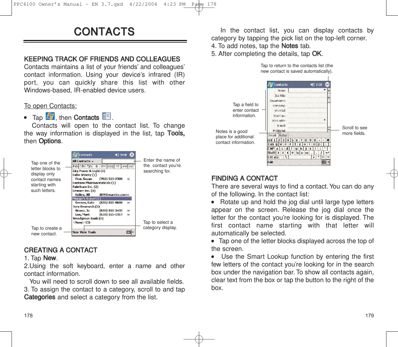 179178In the contact list, you can display contacts by category by tapping the pick list on the top-left corner.4. To add notes, tap the NNootteesstab.5. After completing the details, tap OOKK.FFIINNDDIINNGG  AA  CCOONNTTAACCTTThere are several ways to find a contact.You can do anyof the following. In the contact list:    Rotate up and hold the jog dial until large type lettersappear on the screen. Release the jog dial once the letter for the contact you’re looking for is displayed. Thefirst contact name starting with that letter will automatically be selected.    Tap one of the letter blocks displayed across the top ofthe screen.    Use the Smart Lookup function by entering the firstfew letters of the contact you’re looking for in the searchbox under the navigation bar. To show all contacts again,clear text from the box or tap the button to the right of thebox.Tap to return to the contacts list (thenew contact is saved automatically).Scroll to seemore fields.Tap a field toenter contactinformation.Notes is a goodplace for additionalcontact information.CCOONNTTAACCTTSSCCOONNTTAACCTTSSKKEEEEPPIINNGG  TTRRAACCKK  OOFF  FFRRIIEENNDDSS  AANNDD  CCOOLLLLEEAAGGUUEESSContacts maintains a list of your friends’ and colleagues’contact information. Using your device’s infrared (IR)port, you can quickly share this list with other Windows-based, IR-enabled device users.To open Contacts:    Tap , then CCoonnttaaccttss.Contacts will open to the contact list. To change the way information is displayed in the list, tap TToooollss,,then OOppttiioonnss.CCRREEAATTIINNGG  AA  CCOONNTTAACCTT1. Tap NNeeww.2.Using the soft keyboard, enter a name and other contact information.You will need to scroll down to see all available fields.3. To assign the contact to a category, scroll to and tapCCaatteeggoorriieessand select a category from the list.Enter the name ofthe  contact you’researching for.Tap one of theletter blocks todisplay onlycontact namesstarting withsuch letters.Tap to create anew contact.Tap to select acategory display.PPC4100 Owner’s Manual - EN 3.7.qxd  4/22/2004  4:23 PM  Page 178