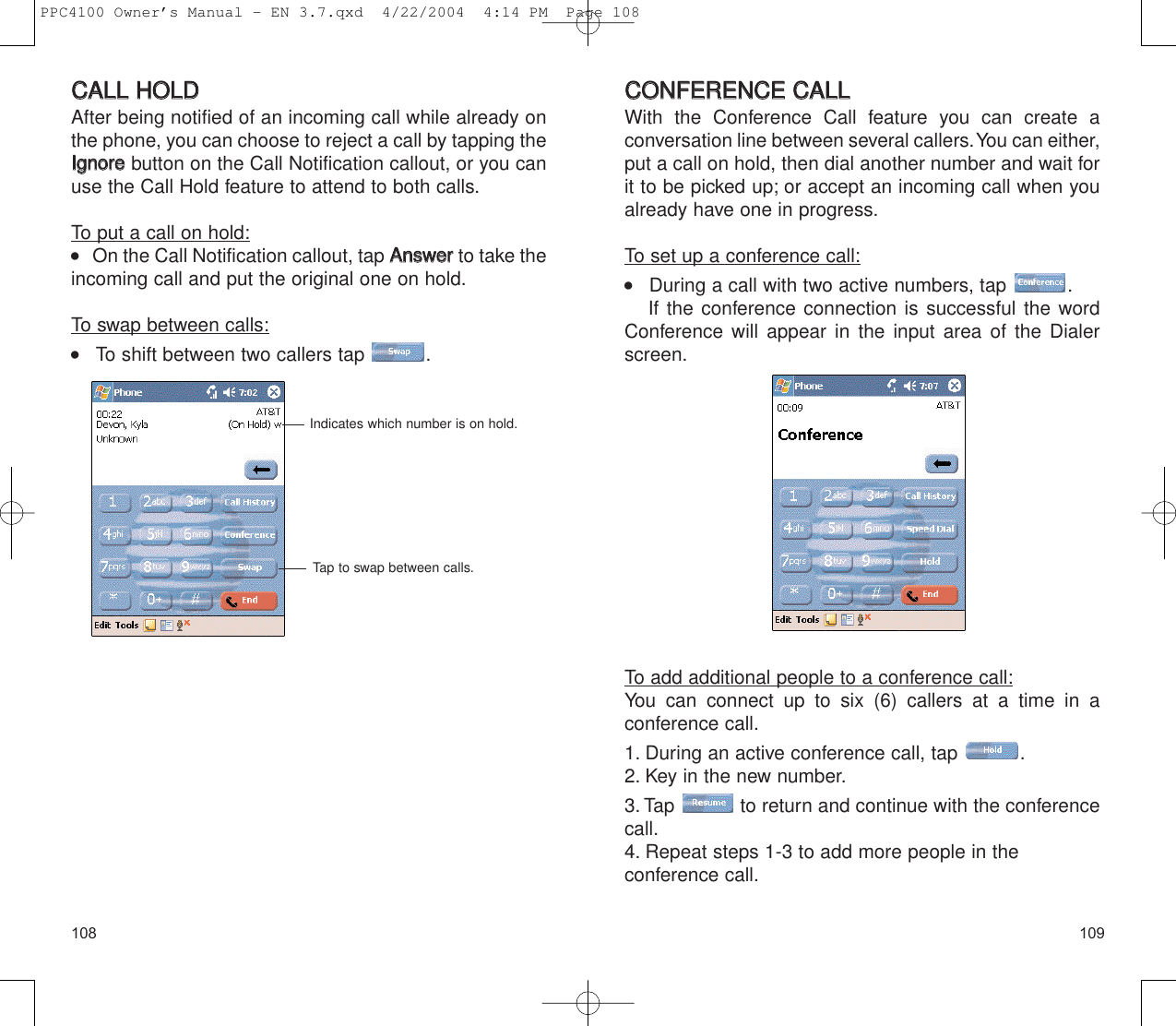 109108CCOONNFFEERREENNCCEE  CCAALLLLWith the Conference Call feature you can create a conversation line between several callers.You can either,put a call on hold, then dial another number and wait forit to be picked up; or accept an incoming call when youalready have one in progress.To set up a conference call:    During a call with two active numbers, tap  .If the conference connection is successful the wordConference will appear in the input area of the Dialerscreen.To add additional people to a conference call:You can connect up to six (6) callers at a time in a conference call.1. During an active conference call, tap  .2. Key in the new number.3. Tap  to return and continue with the conferencecall.4. Repeat steps 1-3 to add more people in the conference call.CCAALLLL  HHOOLLDDAfter being notified of an incoming call while already onthe phone, you can choose to reject a call by tapping theIIggnnoorreebutton on the Call Notification callout, or you canuse the Call Hold feature to attend to both calls.To put a call on hold:    On the Call Notification callout, tap AAnnsswweerrto take theincoming call and put the original one on hold.To swap between calls:    To shift between two callers tap  .Indicates which number is on hold.Tap to swap between calls.PPC4100 Owner’s Manual - EN 3.7.qxd  4/22/2004  4:14 PM  Page 108