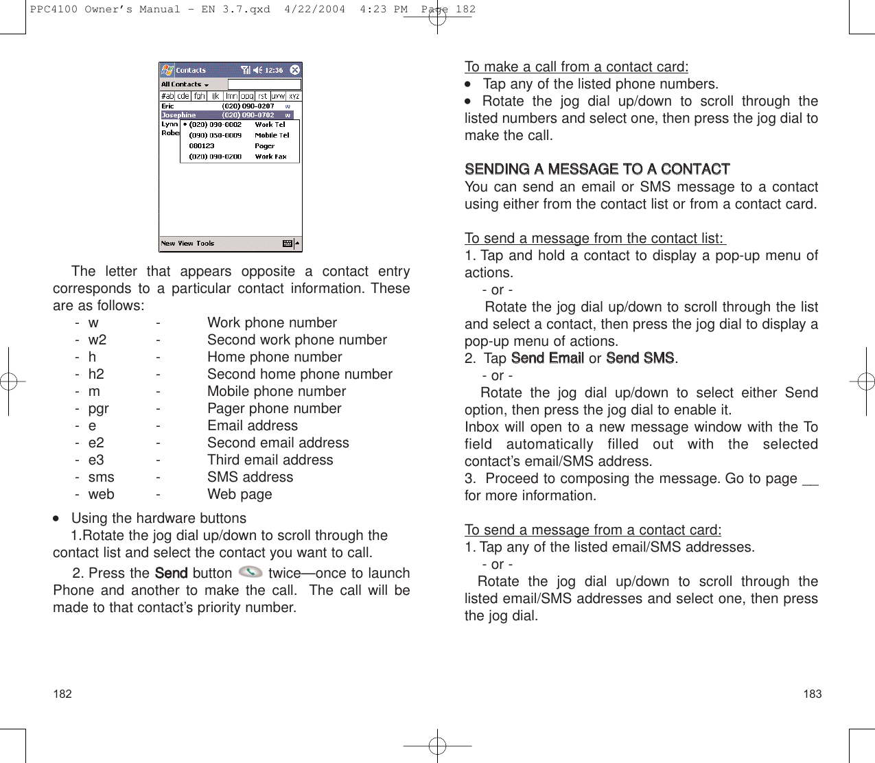 183The letter that appears opposite a contact entry corresponds to a particular contact information. Theseare as follows:-  w - Work phone number-  w2  -  Second work phone number-  h -  Home phone number-  h2  -  Second home phone number-  m  -  Mobile phone number-  pgr -  Pager phone number-  e  -  Email address-  e2 -  Second email address-  e3 -  Third email address-  sms -  SMS address  -  web -  Web page    Using the hardware buttons1.Rotate the jog dial up/down to scroll through thecontact list and select the contact you want to call.2. Press the SSeennddbutton  twice—once to launchPhone and another to make the call. The call will bemade to that contact’s priority number.182To make a call from a contact card:    Tap any of the listed phone numbers.    Rotate the jog dial up/down to scroll through the listed numbers and select one, then press the jog dial tomake the call.SSEENNDDIINNGG  AA  MMEESSSSAAGGEE  TTOO  AA  CCOONNTTAACCTTYou can send an email or SMS message to a contactusing either from the contact list or from a contact card.To send a message from the contact list:1. Tap and hold a contact to display a pop-up menu ofactions.- or - Rotate the jog dial up/down to scroll through the listand select a contact, then press the jog dial to display apop-up menu of actions.2. Tap SSeenndd  EEmmaaiill  or SSeenndd  SSMMSS.- or - Rotate the jog dial up/down to select either Sendoption, then press the jog dial to enable it.Inbox will open to a new message window with the Tofield automatically filled out with the selected contact’s email/SMS address.3. Proceed to composing the message. Go to page __for more information.To send a message from a contact card:1. Tap any of the listed email/SMS addresses.- or - Rotate the jog dial up/down to scroll through the listed email/SMS addresses and select one, then pressthe jog dial.PPC4100 Owner’s Manual - EN 3.7.qxd  4/22/2004  4:23 PM  Page 182