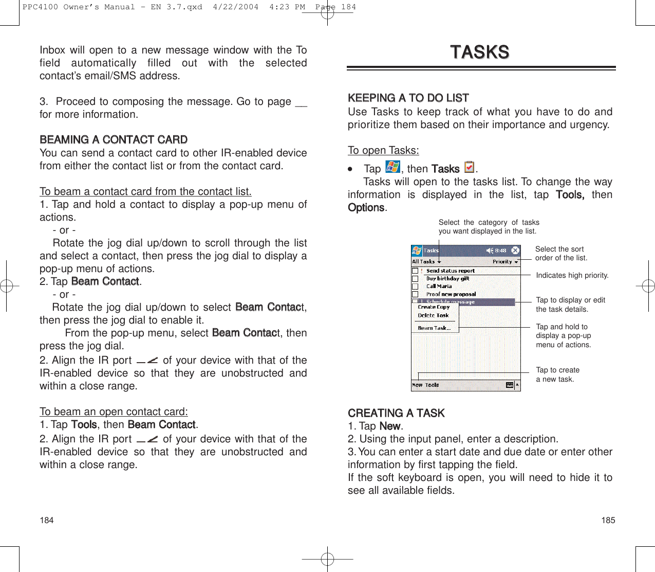 185184TTAASSKKSSTTAASSKKSSKKEEEEPPIINNGG  AA  TTOO  DDOO  LLIISSTTUse Tasks to keep track of what you have to do andprioritize them based on their importance and urgency.To open Tasks:     Tap , then TTaasskkss  .Tasks will open to the tasks list. To change the wayinformation is displayed in the list, tap TToooollss,,  thenOOppttiioonnss.CCRREEAATTIINNGG  AA  TTAASSKK1. Tap NNeeww.2. Using the input panel, enter a description.3.You can enter a start date and due date or enter otherinformation by first tapping the field.If the soft keyboard is open, you will need to hide it tosee all available fields.Select the category of tasksyou want displayed in the list.Select the sortorder of the list.Tap to display or editthe task details.Tap and hold todisplay a pop-upmenu of actions.Indicates high priority.Tap to createa new task.Inbox will open to a new message window with the Tofield automatically filled out with the selected contact’s email/SMS address.3. Proceed to composing the message. Go to page __for more information.BBEEAAMMIINNGG  AA  CCOONNTTAACCTT  CCAARRDD  You can send a contact card to other IR-enabled devicefrom either the contact list or from the contact card.To beam a contact card from the contact list.1. Tap and hold a contact to display a pop-up menu ofactions.- or - Rotate the jog dial up/down to scroll through the list and select a contact, then press the jog dial to display a pop-up menu of actions.2. Tap BBeeaamm  CCoonnttaacctt.- or - Rotate the jog dial up/down to select BBeeaamm  CCoonnttaacct,then press the jog dial to enable it.From the pop-up menu, select BBeeaamm  CCoonnttaacct, thenpress the jog dial.2. Align the IR port  of your device with that of theIR-enabled device so that they are unobstructed andwithin a close range.To beam an open contact card:1. Tap TToooollss, then BBeeaamm  CCoonnttaacctt.2. Align the IR port  of your device with that of theIR-enabled device so that they are unobstructed andwithin a close range.PPC4100 Owner’s Manual - EN 3.7.qxd  4/22/2004  4:23 PM  Page 184