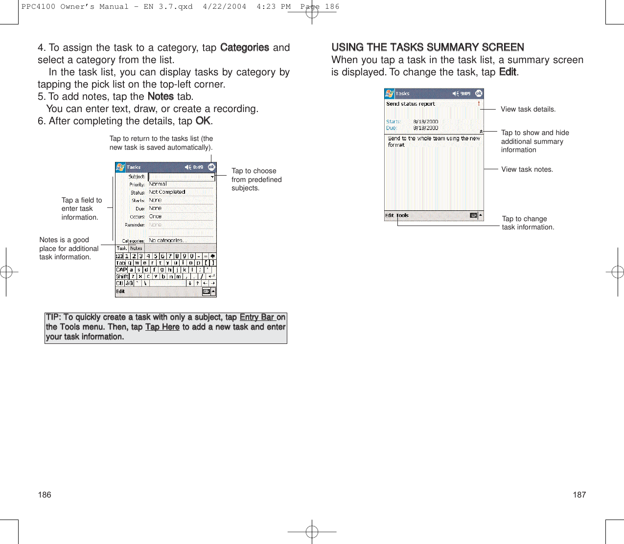 187186UUSSIINNGG  TTHHEE  TTAASSKKSS  SSUUMMMMAARRYY  SSCCRREEEENNWhen you tap a task in the task list, a summary screenis displayed. To change the task, tap EEddiitt.View task details.View task notes.Tap to change task information.Tap to show and hideadditional summary information4. To assign the task to a category, tap CCaatteeggoorriieessandselect a category from the list.In the task list, you can display tasks by category bytapping the pick list on the top-left corner.5. To add notes, tap the NNootteesstab.You can enter text, draw, or create a recording.6. After completing the details, tap OOKK.Tap to return to the tasks list (thenew task is saved automatically).Tap a field toenter taskinformation.Notes is a goodplace for additionaltask information.Tap to choosefrom predefinedsubjects.TTIIPP::  TToo  qquuiicckkllyy  ccrreeaattee  aa  ttaasskk  wwiitthh  oonnllyy  aa  ssuubbjjeecctt,,  ttaapp  EEnnttrryy  BBaarr  oonntthhee  TToooollss  mmeennuu..  TThheenn,,  ttaapp  TTaapp  HHeerreettoo  aadddd  aa  nneeww  ttaasskk  aanndd  eenntteerryyoouurr  ttaasskk  iinnffoorrmmaattiioonn..  PPC4100 Owner’s Manual - EN 3.7.qxd  4/22/2004  4:23 PM  Page 186