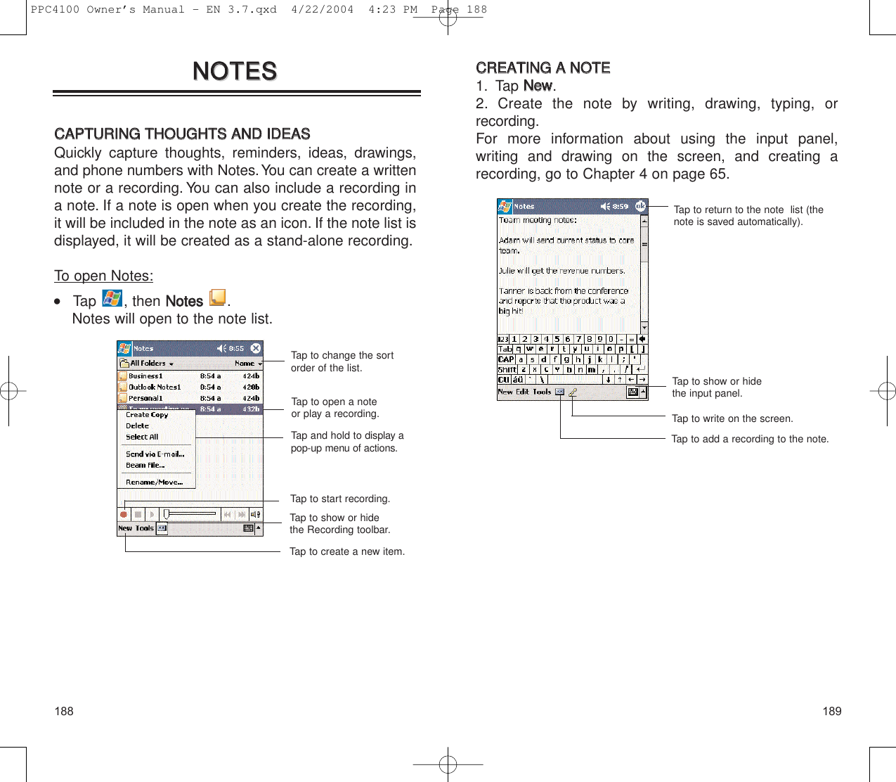 189188CCRREEAATTIINNGG  AA  NNOOTTEE1. Tap NNeeww.2. Create the note by writing, drawing, typing, or recording.For more information about using the input panel, writing and drawing on the screen, and creating arecording, go to Chapter 4 on page 65.Tap to show or hidethe input panel.Tap to return to the note  list (thenote is saved automatically).Tap to write on the screen.Tap to add a recording to the note.NNOOTTEESSNNOOTTEESSCCAAPPTTUURRIINNGG  TTHHOOUUGGHHTTSS  AANNDD  IIDDEEAASSQuickly capture thoughts, reminders, ideas, drawings,and phone numbers with Notes.You can create a writtennote or a recording. You can also include a recording ina note. If a note is open when you create the recording,it will be included in the note as an icon. If the note list isdisplayed, it will be created as a stand-alone recording.To open Notes:    Tap , then NNootteess  .Notes will open to the note list.Tap to open a noteor play a recording.Tap and hold to display apop-up menu of actions.Tap to create a new item.Tap to show or hidethe Recording toolbar.Tap to start recording.Tap to change the sortorder of the list.PPC4100 Owner’s Manual - EN 3.7.qxd  4/22/2004  4:23 PM  Page 188