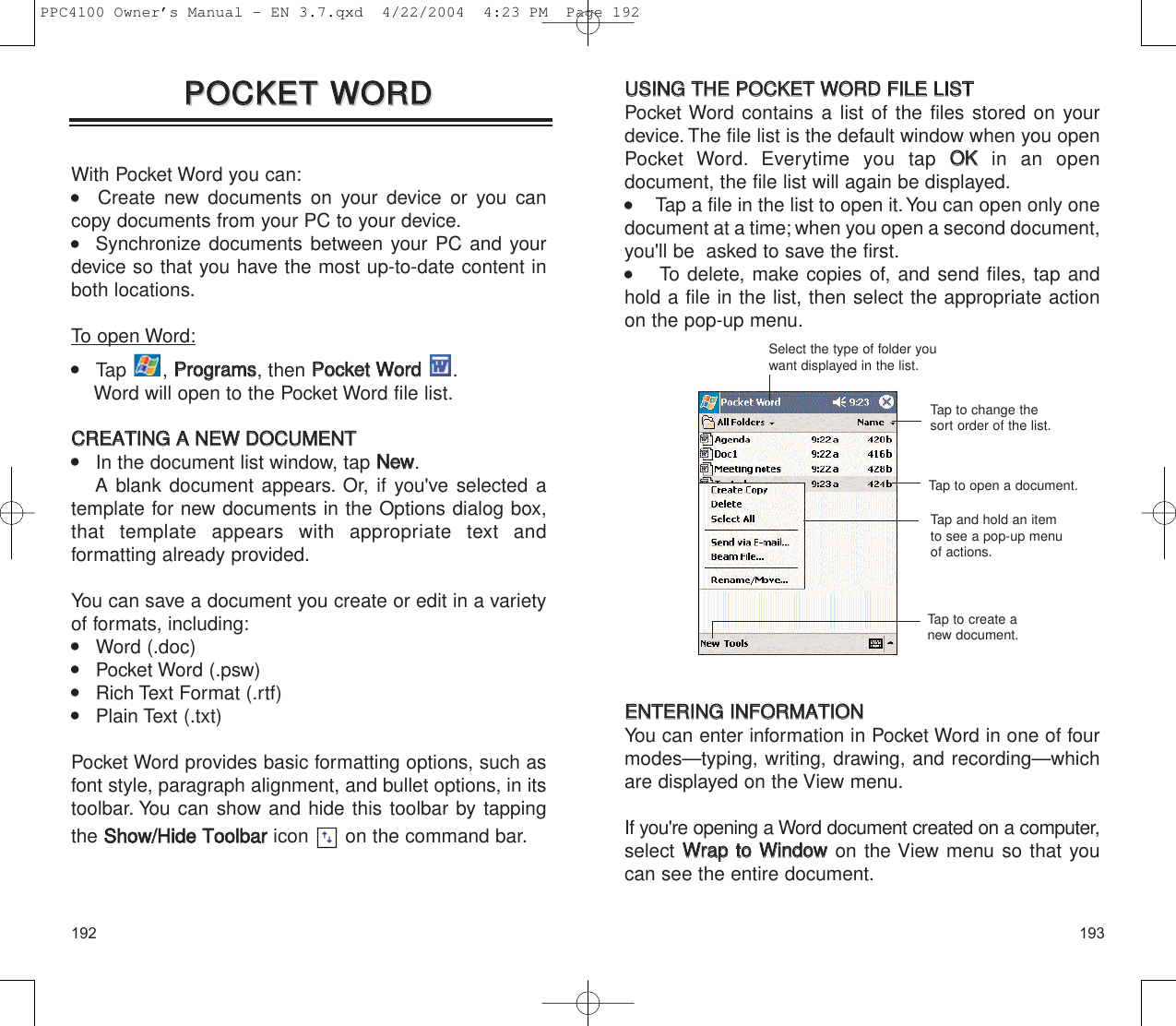 193192UUSSIINNGG  TTHHEE  PPOOCCKKEETT  WWOORRDD  FFIILLEE  LLIISSTTPocket Word contains a list of the files stored on yourdevice. The file list is the default window when you openPocket Word. Everytime you tap OOKKin an open document, the file list will again be displayed.      Tap a file in the list to open it.You can open only onedocument at a time; when you open a second document,you&apos;ll be  asked to save the first.     To delete, make copies of, and send files, tap andhold a file in the list, then select the appropriate actionon the pop-up menu.EENNTTEERRIINNGG  IINNFFOORRMMAATTIIOONNYou can enter information in Pocket Word in one of fourmodes—typing, writing, drawing, and recording—whichare displayed on the View menu.If you&apos;re opening a Word document created on a computer,select WWrraapp  ttoo  WWiinnddoowwon the View menu so that youcan see the entire document.Select the type of folder youwant displayed in the list.Tap to change thesort order of the list.Tap to open a document.Tap and hold an itemto see a pop-up menuof actions.Tap to create anew document.PPOOCCKKEETT  WWOORRDDPPOOCCKKEETT  WWOORRDDWith Pocket Word you can:   Create new documents on your device or you cancopy documents from your PC to your device.   Synchronize documents between your PC and yourdevice so that you have the most up-to-date content inboth locations.To open Word:    Tap , PPrrooggrraammss, then PPoocckkeett  WWoorrdd.Word will open to the Pocket Word file list.CCRREEAATTIINNGG  AA  NNEEWW  DDOOCCUUMMEENNTT    In the document list window, tap NNeeww.A blank document appears. Or, if you&apos;ve selected atemplate for new documents in the Options dialog box,that template appears with appropriate text and formatting already provided.You can save a document you create or edit in a varietyof formats, including:    Word (.doc)    Pocket Word (.psw)    Rich Text Format (.rtf)    Plain Text (.txt)Pocket Word provides basic formatting options, such asfont style, paragraph alignment, and bullet options, in itstoolbar. You can show and hide this toolbar by tappingthe SShhooww//HHiiddee  TToooollbbaarricon  on the command bar.PPC4100 Owner’s Manual - EN 3.7.qxd  4/22/2004  4:23 PM  Page 192