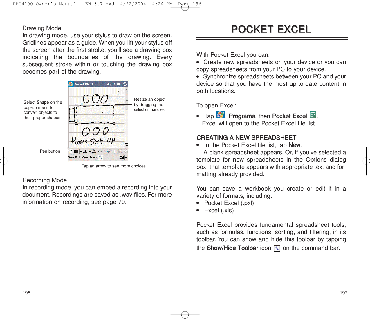 197196With Pocket Excel you can:   Create new spreadsheets on your device or you cancopy spreadsheets from your PC to your device.    Synchronize spreadsheets between your PC and yourdevice so that you have the most up-to-date content inboth locations.To open Excel:    Tap , PPrrooggrraammss, then PPoocckkeett  EExxcceell.Excel will open to the Pocket Excel file list.CCRREEAATTIINNGG  AA  NNEEWW  SSPPRREEAADDSSHHEEEETT    In the Pocket Excel file list, tap NNeeww.A blank spreadsheet appears. Or, if you&apos;ve selected atemplate for new spreadsheets in the Options dialogbox, that template appears with appropriate text and for-matting already provided.You can save a workbook you create or edit it in a variety of formats, including:    Pocket Excel (.pxl)    Excel (.xls)Pocket Excel provides fundamental spreadsheet tools,such as formulas, functions, sorting, and filtering, in itstoolbar. You can show and hide this toolbar by tappingthe SShhooww//HHiiddee  TToooollbbaarricon  on the command bar.PPOOCCKKEETT  EEXXCCEELLPPOOCCKKEETT  EEXXCCEELLDrawing ModeIn drawing mode, use your stylus to draw on the screen.Gridlines appear as a guide. When you lift your stylus offthe screen after the first stroke, you&apos;ll see a drawing boxindicating the boundaries of the drawing. Every subsequent stroke within or touching the drawing boxbecomes part of the drawing.Recording ModeIn recording mode, you can embed a recording into yourdocument. Recordings are saved as .wav files. For moreinformation on recording, see page 79.Resize an objectby dragging theselection handles.Select SShhaappeeon thepop-up menu toconvert objects totheir proper shapes.Pen buttonTap an arrow to see more choices.PPC4100 Owner’s Manual - EN 3.7.qxd  4/22/2004  4:24 PM  Page 196