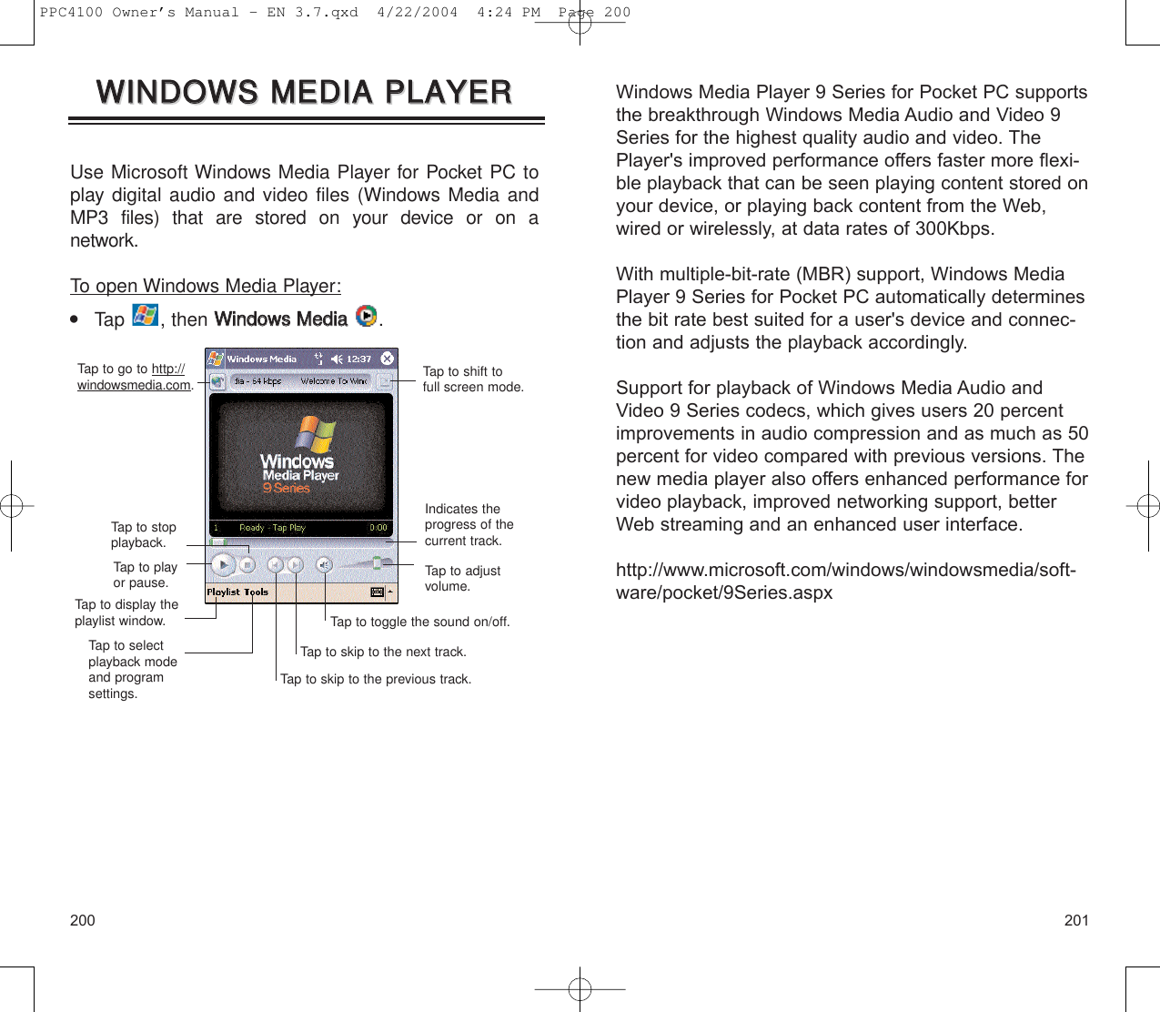 Windows Media Player 9 Series for Pocket PC supportsthe breakthrough Windows Media Audio and Video 9Series for the highest quality audio and video. ThePlayer&apos;s improved performance offers faster more flexi-ble playback that can be seen playing content stored onyour device, or playing back content from the Web,wired or wirelessly, at data rates of 300Kbps.With multiple-bit-rate (MBR) support, Windows MediaPlayer 9 Series for Pocket PC automatically determinesthe bit rate best suited for a user&apos;s device and connec-tion and adjusts the playback accordingly. Support for playback of Windows Media Audio andVideo 9 Series codecs, which gives users 20 percentimprovements in audio compression and as much as 50percent for video compared with previous versions. Thenew media player also offers enhanced performance forvideo playback, improved networking support, betterWeb streaming and an enhanced user interface. http://www.microsoft.com/windows/windowsmedia/soft-ware/pocket/9Series.aspx201200Use Microsoft Windows Media Player for Pocket PC toplay digital audio and video files (Windows Media andMP3 files) that are stored on your device or on a network.To open Windows Media Player:    Tap , then WWiinnddoowwss  MMeeddiiaa  .WWIINNDDOOWWSS  MMEEDDIIAA  PPLLAAYYEERRWWIINNDDOOWWSS  MMEEDDIIAA  PPLLAAYYEERRTap to shift to full screen mode.Indicates theprogress of thecurrent track.Tap to adjustvolume.Tap to go to http://windowsmedia.com.Tap to stopplayback.Tap to playor pause.Tap to toggle the sound on/off.Tap to skip to the next track.Tap to skip to the previous track.Tap to display theplaylist window.Tap to selectplayback modeand program settings.PPC4100 Owner’s Manual - EN 3.7.qxd  4/22/2004  4:24 PM  Page 200