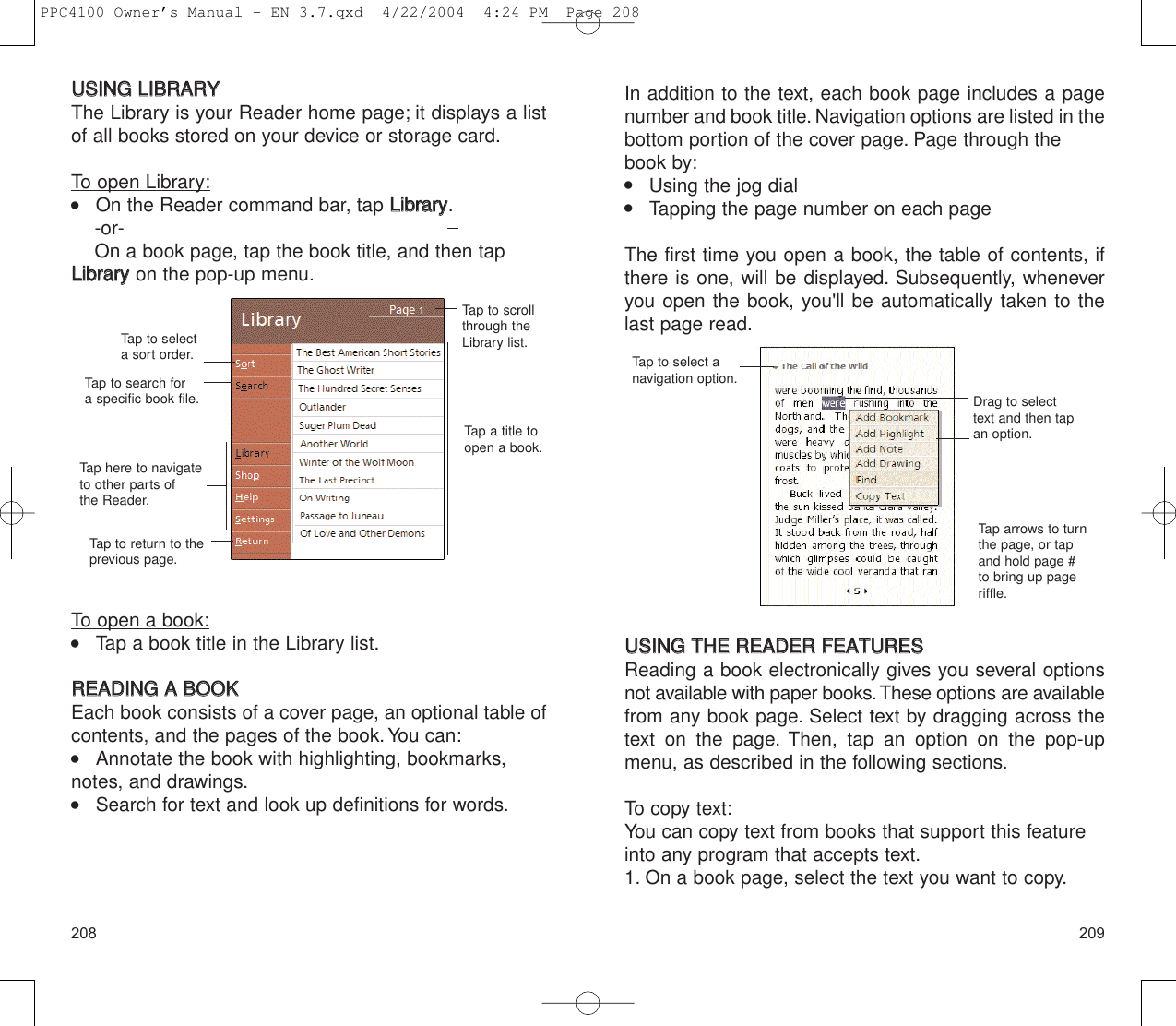 In addition to the text, each book page includes a pagenumber and book title. Navigation options are listed in thebottom portion of the cover page. Page through thebook by:    Using the jog dial    Tapping the page number on each pageThe first time you open a book, the table of contents, ifthere is one, will be displayed. Subsequently, wheneveryou open the book, you&apos;ll be automatically taken to thelast page read.UUSSIINNGG  TTHHEE  RREEAADDEERR  FFEEAATTUURREESSReading a book electronically gives you several optionsnot available with paper books.These options are availablefrom any book page. Select text by dragging across thetext on the page. Then, tap an option on the pop-upmenu, as described in the following sections.To copy text:You can copy text from books that support this featureinto any program that accepts text.1. On a book page, select the text you want to copy.209208Drag to selecttext and then tapan option.Tap to select anavigation option.Tap arrows to turnthe page, or tapand hold page #to bring up pageriffle.UUSSIINNGG  LLIIBBRRAARRYYThe Library is your Reader home page; it displays a listof all books stored on your device or storage card.To open Library:    On the Reader command bar, tap LLiibbrraarryy.-or-On a book page, tap the book title, and then tapLLiibbrraarryy  on the pop-up menu.To open a book:    Tap a book title in the Library list.RREEAADDIINNGG  AA  BBOOOOKKEach book consists of a cover page, an optional table ofcontents, and the pages of the book.You can:    Annotate the book with highlighting, bookmarks,notes, and drawings.    Search for text and look up definitions for words.Tap to selecta sort order.Tap to search for a specific book file.Tap here to navigateto other parts ofthe Reader.Tap to return to theprevious page.Tap a title toopen a book.Tap to scrollthrough theLibrary list.PPC4100 Owner’s Manual - EN 3.7.qxd  4/22/2004  4:24 PM  Page 208