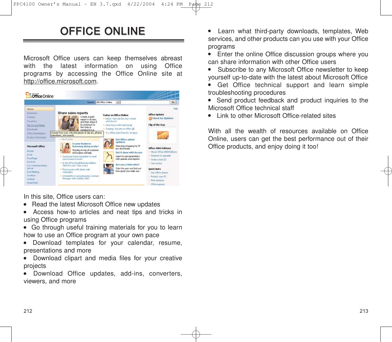    Learn what third-party downloads, templates, Webservices, and other products can you use with your Officeprograms    Enter the online Office discussion groups where youcan share information with other Office users    Subscribe to any Microsoft Office newsletter to keepyourself up-to-date with the latest about Microsoft Office     Get Office technical support and learn simple troubleshooting procedures   Send product feedback and product inquiries to theMicrosoft Office technical staff    Link to other Microsoft Office-related sitesWith all the wealth of resources available on OfficeOnline, users can get the best performance out of theirOffice products, and enjoy doing it too!213212OOFFFFIICCEE  OONNLLIINNEEOOFFFFIICCEE  OONNLLIINNEEMicrosoft Office users can keep themselves abreast with the latest information on using Office programs by accessing the Office Online site athttp://office.microsoft.com.In this site, Office users can:    Read the latest Microsoft Office new updates    Access how-to articles and neat tips and tricks inusing Office programs   Go through useful training materials for you to learnhow to use an Office program at your own pace     Download templates for your calendar, resume, presentations and more   Download clipart and media files for your creative projects    Download Office updates, add-ins, converters, viewers, and morePPC4100 Owner’s Manual - EN 3.7.qxd  4/22/2004  4:24 PM  Page 212