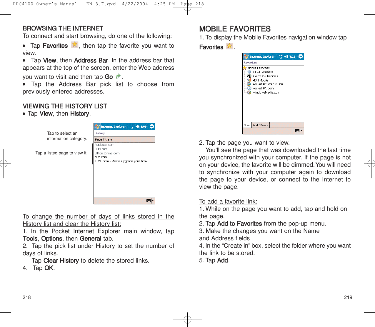 219218MMOOBBIILLEE  FFAAVVOORRIITTEESS1. To display the Mobile Favorites navigation window tapFFaavvoorriitteess.2. Tap the page you want to view.You&apos;ll see the page that was downloaded the last timeyou synchronized with your computer. If the page is noton your device, the favorite will be dimmed.You will needto synchronize with your computer again to downloadthe page to your device, or connect to the Internet toview the page.To add a favorite link:1. While on the page you want to add, tap and hold onthe page.2. Tap AAdddd  ttoo  FFaavvoorriitteessfrom the pop-up menu.3. Make the changes you want on the Name and Address fields4. In the “Create in” box, select the folder where you wantthe link to be stored.5. Tap AAdddd.BBRROOWWSSIINNGG  TTHHEE  IINNTTEERRNNEETTTo connect and start browsing, do one of the following:   Tap FFaavvoorriitteess, then tap the favorite you want toview.    Tap VViieeww, then AAddddrreessss  BBaarr. In the address bar thatappears at the top of the screen, enter the Web addressyou want to visit and then tap GGoo  .  Tap the Address Bar pick list to choose from previously entered addresses.VVIIEEWWIINNGG  TTHHEE  HHIISSTTOORRYY  LLIISSTT  Tap VViieeww, then HHiissttoorryy.To change the number of days of links stored in theHistory list and clear the History list:1. In the Pocket Internet Explorer main window, tapTToooollss, OOppttiioonnss, then GGeenneerraalltab.2. Tap the pick list under History to set the number ofdays of links.Tap CClleeaarr  HHiissttoorryy  to delete the stored links.4. Tap OOKK.Tap to select aninformation category.Tap a listed page to view it.PPC4100 Owner’s Manual - EN 3.7.qxd  4/22/2004  4:25 PM  Page 218