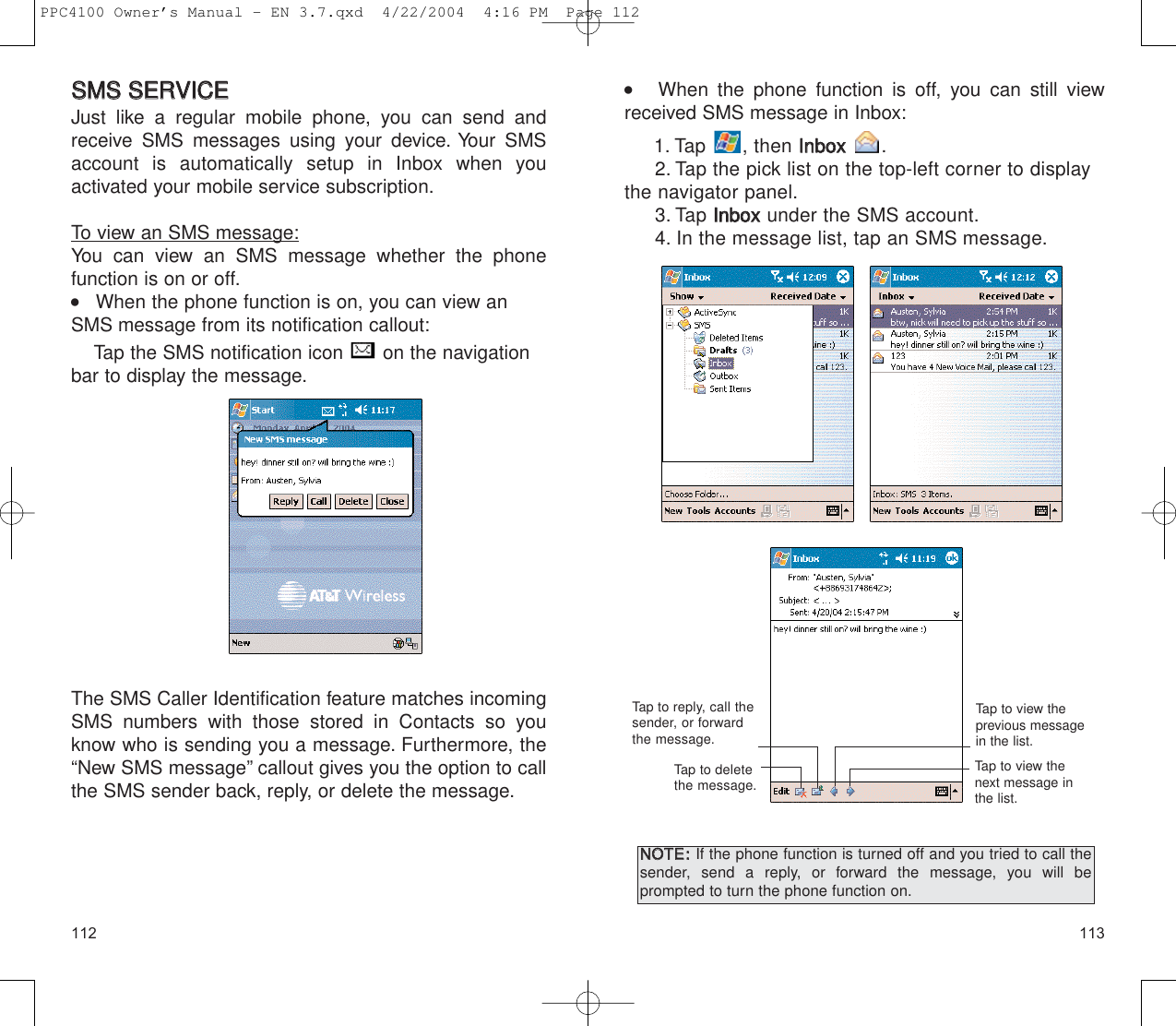113112    When the phone function is off, you can still viewreceived SMS message in Inbox:1. Tap , then IInnbbooxx  .2. Tap the pick list on the top-left corner to displaythe navigator panel.3. Tap IInnbbooxxunder the SMS account.4. In the message list, tap an SMS message.Tap to view the previous messagein the list.Tap to view the next message inthe list.Tap to reply, call thesender, or forwardthe message.Tap to delete the message.NNOOTTEE::If the phone function is turned off and you tried to call thesender, send a reply, or forward the message, you will be prompted to turn the phone function on.SSMMSS  SSEERRVVIICCEEJust like a regular mobile phone, you can send andreceive SMS messages using your device. Your SMSaccount is automatically setup in Inbox when you activated your mobile service subscription.To view an SMS message:You can view an SMS message whether the phone function is on or off.    When the phone function is on, you can view anSMS message from its notification callout:Tap the SMS notification icon  on the navigationbar to display the message.The SMS Caller Identification feature matches incomingSMS numbers with those stored in Contacts so youknow who is sending you a message. Furthermore, the“New SMS message” callout gives you the option to callthe SMS sender back, reply, or delete the message.PPC4100 Owner’s Manual - EN 3.7.qxd  4/22/2004  4:16 PM  Page 112