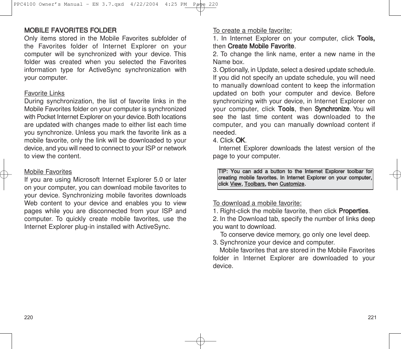 221220To create a mobile favorite:1. In Internet Explorer on your computer, click TToooollss,,then CCrreeaattee  MMoobbiillee  FFaavvoorriittee.2. To change the link name, enter a new name in theName box.3. Optionally, in Update, select a desired update schedule.If you did not specify an update schedule, you will needto manually download content to keep the informationupdated on both your computer and device. Before synchronizing with your device, in Internet Explorer onyour computer, click TToooollss, then SSyynncchhrroonniizzee. You willsee the last time content was downloaded to the computer, and you can manually download content ifneeded.4. Click OOKK.Internet Explorer downloads the latest version of thepage to your computer.To download a mobile favorite:1. Right-click the mobile favorite, then click PPrrooppeerrttiieess.2. In the Download tab, specify the number of links deepyou want to download.To conserve device memory, go only one level deep.3. Synchronize your device and computer.Mobile favorites that are stored in the Mobile Favoritesfolder in Internet Explorer are downloaded to yourdevice.TTIIPP::  YYoouu  ccaann  aadddd  aa  bbuuttttoonn  ttoo  tthhee  IInntteerrnneett  EExxpplloorreerr  ttoooollbbaarr  ffoorr  ccrreeaattiinngg  mmoobbiillee  ffaavvoorriitteess..  IInn  IInntteerrnneett  EExxpplloorreerr  oonn  yyoouurr  ccoommppuutteerr,,cclliicckk  VViieeww,,  TToooollbbaarrss,,  tthheenn  CCuussttoommiizzee..MMOOBBIILLEE  FFAAVVOORRIITTEESS  FFOOLLDDEERROnly items stored in the Mobile Favorites subfolder ofthe Favorites folder of Internet Explorer on your computer will be synchronized with your device. Thisfolder was created when you selected the Favoritesinformation type for ActiveSync synchronization withyour computer.Favorite LinksDuring synchronization, the list of favorite links in theMobile Favorites folder on your computer is synchronizedwith Pocket Internet Explorer on your device. Both locationsare updated with changes made to either list each timeyou synchronize. Unless you mark the favorite link as amobile favorite, only the link will be downloaded to yourdevice, and you will need to connect to your ISP or networkto view the content.Mobile FavoritesIf you are using Microsoft Internet Explorer 5.0 or lateron your computer, you can download mobile favorites toyour device. Synchronizing mobile favorites downloadsWeb content to your device and enables you to viewpages while you are disconnected from your ISP and computer. To quickly create mobile favorites, use theInternet Explorer plug-in installed with ActiveSync.PPC4100 Owner’s Manual - EN 3.7.qxd  4/22/2004  4:25 PM  Page 220