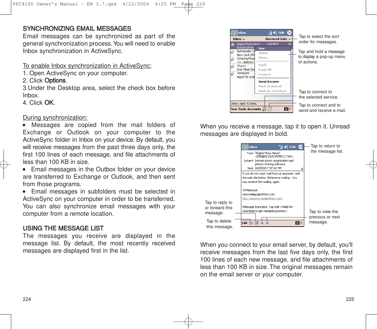 225224When you receive a message, tap it to open it. Unreadmessages are displayed in bold.When you connect to your email server, by default, you&apos;llreceive messages from the last five days only, the first100 lines of each new message, and file attachments ofless than 100 KB in size. The original messages remainon the email server or your computer.Tap to connect and tosend and receive e-mail.Tap to select the sortorder for messages.Tap and hold a messageto display a pop-up menuof actions.Tap to connect tothe selected service.Tap to return tothe message list.Tap to view theprevious or nextmessage.Tap to deletethis message.Tap to reply toor forward thismessage.SSYYNNCCHHRROONNIIZZIINNGG  EEMMAAIILL  MMEESSSSAAGGEESSEmail messages can be synchronized as part of thegeneral synchronization process.You will need to enableInbox synchronization in ActiveSync.To enable Inbox synchronization in ActiveSync:1. Open ActiveSync on your computer.2. Click OOppttiioonnss.3.Under the Desktop area, select the check box beforeInbox.4. Click OOKK.During synchronization:  Messages are copied from the mail folders ofExchange or Outlook on your computer to theActiveSync folder in Inbox on your device. By default, youwill receive messages from the past three days only, thefirst 100 lines of each message, and file attachments ofless than 100 KB in size.    Email messages in the Outbox folder on your deviceare transferred to Exchange or Outlook, and then sentfrom those programs.   Email messages in subfolders must be selected inActiveSync on your computer in order to be transferred.You can also synchronize email messages with yourcomputer from a remote location.UUSSIINNGG  TTHHEE  MMEESSSSAAGGEE  LLIISSTTThe messages you receive are displayed in the message list. By default, the most recently receivedmessages are displayed first in the list.PPC4100 Owner’s Manual - EN 3.7.qxd  4/22/2004  4:25 PM  Page 224