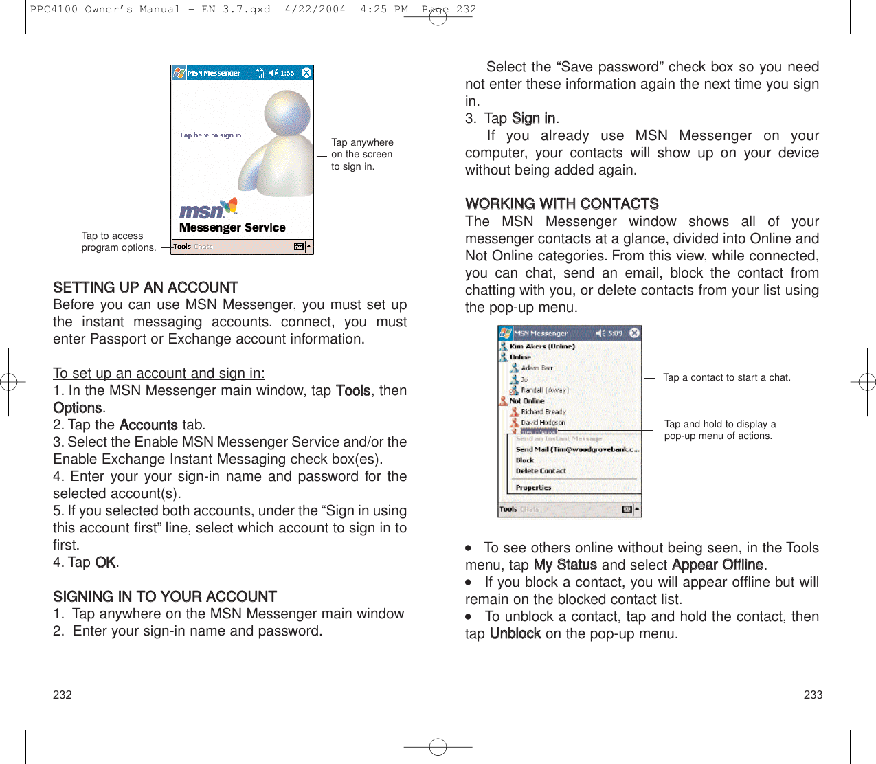 233232Select the “Save password” check box so you neednot enter these information again the next time you signin.3. Tap SSiiggnn  iinn.If you already use MSN Messenger on your computer, your contacts will show up on your devicewithout being added again.WWOORRKKIINNGG  WWIITTHH  CCOONNTTAACCTTSSThe MSN Messenger window shows all of your messengercontacts at a glance, divided into Online andNot Online categories. From this view, while connected,you can chat, send an email, block the contact fromchatting with you, or delete contacts from your list usingthe pop-up menu.    To see others online without being seen, in the Toolsmenu, tap MMyy  SSttaattuussand select AAppppeeaarr  OOfffflliinnee.    If you block a contact, you will appear offline but willremain on the blocked contact list.      To unblock a contact, tap and hold the contact, thentap UUnnbblloocckkon the pop-up menu.Tap a contact to start a chat.Tap and hold to display apop-up menu of actions.SSEETTTTIINNGG  UUPP  AANN  AACCCCOOUUNNTTBefore you can use MSN Messenger, you must set upthe instant messaging accounts. connect, you mustenter Passport or Exchange account information.To set up an account and sign in:1. In the MSN Messenger main window, tap TToooollss, thenOOppttiioonnss.2. Tap the AAccccoouunnttsstab.3. Select the Enable MSN Messenger Service and/or theEnable Exchange Instant Messaging check box(es).4. Enter your your sign-in name and password for theselected account(s).5. If you selected both accounts, under the “Sign in usingthis account first” line, select which account to sign in tofirst.4. Tap OOKK.SSIIGGNNIINNGG  IINN  TTOO  YYOOUURR  AACCCCOOUUNNTT1. Tap anywhere on the MSN Messenger main window2. Enter your sign-in name and password.Tap anywhereon the screento sign in.Tap to accessprogram options.PPC4100 Owner’s Manual - EN 3.7.qxd  4/22/2004  4:25 PM  Page 232