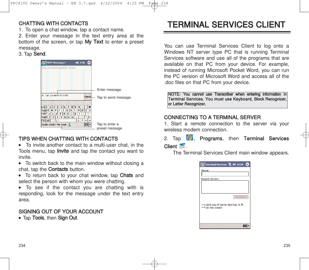 235234You can use Terminal Services Client to log onto aWindows NT server type PC that is running TerminalServices software and use all of the programs that areavailable on that PC from your device. For example,instead of running Microsoft Pocket Word, you can runthe PC version of Microsoft Word and access all of the.doc files on that PC from your device.CCOONNNNEECCTTIINNGG  TTOO  AA  TTEERRMMIINNAALL  SSEERRVVEERR1. Start a remote connection to the server via your wireless modem connection.2. Tap , PPrrooggrraammss, then TTeerrmmiinnaall  SSeerrvviicceess  CClliieenntt  .The Terminal Services Client main window appears.TTEERRMMIINNAALL  SSEERRVVIICCEESS  CCLLIIEENNTTTTEERRMMIINNAALL  SSEERRVVIICCEESS  CCLLIIEENNTTNNOOTTEE::  YYoouu  ccaannnnoott  uussee  TTrraannssccrriibbeerr  wwhheenn  eenntteerriinngg  iinnffoorrmmaattiioonniinnTTeerrmmiinnaall  SSeerrvviicceess..  YYoouu  mmuusstt  uussee  KKeeyybbooaarrdd,,  BBlloocckk  RReeccooggnniizzeerr,,oorr  LLeetttteerr  RReeccooggnniizzeerr..CCHHAATTTTIINNGG  WWIITTHH  CCOONNTTAACCTTSS1. To open a chat window, tap a contact name.2. Enter your message in the text entry area at the bottom of the screen, or tap MMyy  TTeexxttto enter a presetmessage.3. Tap SSeenndd.TTIIPPSS  WWHHEENN  CCHHAATTTTIINNGG  WWIITTHH  CCOONNTTAACCTTSS    To invite another contact to a multi-user chat, in theTools menu, tap IInnvviitteeand tap the contact you want toinvite.    To switch back to the main window without closing achat, tap the CCoonnttaaccttssbutton.   To return back to your chat window, tap CChhaattssandselect the person with whom you were chatting.    To see if the contact you are chatting with is responding,  look for the message under the text entryarea.SSIIGGNNIINNGG  OOUUTT  OOFF  YYOOUURR  AACCCCOOUUNNTT  Tap TToooollss, then SSiiggnn  OOuutt.Enter message.Tap to send message.Tap to enter apreset messagePPC4100 Owner’s Manual - EN 3.7.qxd  4/22/2004  4:25 PM  Page 234