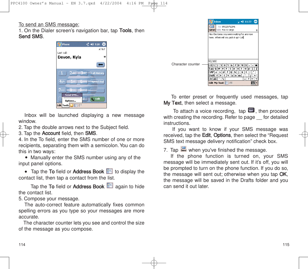 115To send an SMS message:1. On the Dialer screen’s navigation bar, tap TToooollss, thenSSeenndd  SSMMSS.Inbox will be launched displaying a new message window.2. Tap the double arrows next to the Subject field.3. Tap the AAccccoouunntt  field, then SSMMSS.4. In the To field, enter the SMS number of one or morerecipients, separating them with a semicolon.You can dothis in two ways:   Manually enter the SMS number using any of theinput panel options.    Tap the TToofield or AAddddrreessss  BBooookkto display thecontact list, then tap a contact from the list.Tap the TToofield or AAddddrreessss  BBooookkagain to hidethe contact list.5. Compose your message.The auto-correct feature automatically fixes commonspelling errors as you type so your messages are moreaccurate.The character counter lets you see and control the sizeof the message as you compose.114To enter preset or frequently used  messages, tap MMyy  TTeexxtt, then select a message.To attach a voice recording,  tap  , then proceedwith creating the recording. Refer to page __ for detailedinstructions.If you want to know if your SMS message wasreceived, tap the EEddiitt, OOppttiioonnss, then select the “RequestSMS text message delivery notification” check box.7. Tap  when you&apos;ve finished the message.If the phone function is turned on, your SMS message will be immediately sent out. If it’s off, you willbe prompted to turn on the phone function. If you do so,the message will sent out; otherwise when you tap OOKK,the message will be saved in the Drafts folder and youcan send it out later.Character counter PPC4100 Owner’s Manual - EN 3.7.qxd  4/22/2004  4:16 PM  Page 114