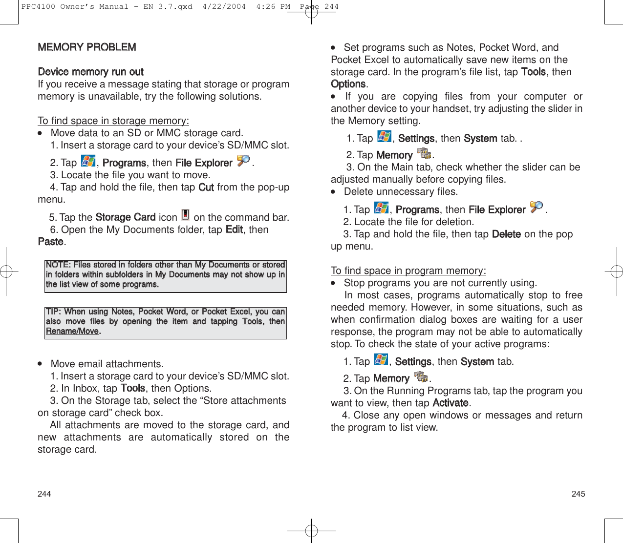 245244    Set programs such as Notes, Pocket Word, andPocket Excel to automatically save new items on thestorage card. In the program’s file list, tap TToooollss, thenOOppttiioonnss.    If you are copying files from your computer or another device to your handset, try adjusting the slider inthe Memory setting.1. Tap , SSeettttiinnggss, then SSyysstteemmtab. .2. Tap MMeemmoorryy.3. On the Main tab, check whether the slider can beadjusted manually before copying files.    Delete unnecessary files.1. Tap , PPrrooggrraammss, then FFiillee  EExxpplloorreerr.2. Locate the file for deletion.3. Tap and hold the file, then tap DDeelleetteeon the popup menu.To find space in program memory:    Stop programs you are not currently using.In most cases, programs automatically stop to freeneeded memory. However, in some situations, such aswhen confirmation dialog boxes are waiting for a userresponse, the program may not be able to automaticallystop. To check the state of your active programs:1. Tap , SSeettttiinnggss, then SSyysstteemmtab.2. Tap MMeemmoorryy.3. On the Running Programs tab, tap the program youwant to view, then tap AAccttiivvaattee.4. Close any open windows or messages and returnthe program to list view.MMEEMMOORRYY  PPRROOBBLLEEMMDDeevviiccee  mmeemmoorryy  rruunn  oouuttIf you receive a message stating that storage or programmemory is unavailable, try the following solutions.To find space in storage memory:    Move data to an SD or MMC storage card.1. Insert a storage card to your device’s SD/MMC slot.2. Tap , PPrrooggrraammss, then FFiillee  EExxpplloorreerr.3. Locate the file you want to move.4. Tap and hold the file, then tap CCuuttfrom the pop-upmenu.5. Tap the SSttoorraaggee  CCaarrddicon  on the command bar.6. Open the My Documents folder, tap EEddiitt, thenPPaassttee.    Move email attachments.1. Insert a storage card to your device’s SD/MMC slot.2. In Inbox, tap TToooollss, then Options.3. On the Storage tab, select the “Store attachmentson storage card” check box.All attachments are moved to the storage card, andnew attachments are automatically stored on the storage card.NNOOTTEE::  FFiilleess  ssttoorreedd  iinn  ffoollddeerrss  ootthheerr  tthhaann  MMyy  DDooccuummeennttss  oorr  ssttoorreeddiinn  ffoollddeerrss  wwiitthhiinn  ssuubbffoollddeerrss  iinn  MMyy  DDooccuummeennttss  mmaayy  nnoott  sshhooww  uupp  iinntthhee  lliisstt  vviieeww  ooff  ssoommee  pprrooggrraammss..TTIIPP::  WWhheenn  uussiinngg  NNootteess,,  PPoocckkeett  WWoorrdd,,  oorr  PPoocckkeett  EExxcceell,,  yyoouu  ccaannaallssoo  mmoovvee  ffiilleess  bbyy  ooppeenniinngg  tthhee  iitteemm  aanndd  ttaappppiinngg  TToooollss,,  tthheennRReennaammee//MMoovvee..PPC4100 Owner’s Manual - EN 3.7.qxd  4/22/2004  4:26 PM  Page 244