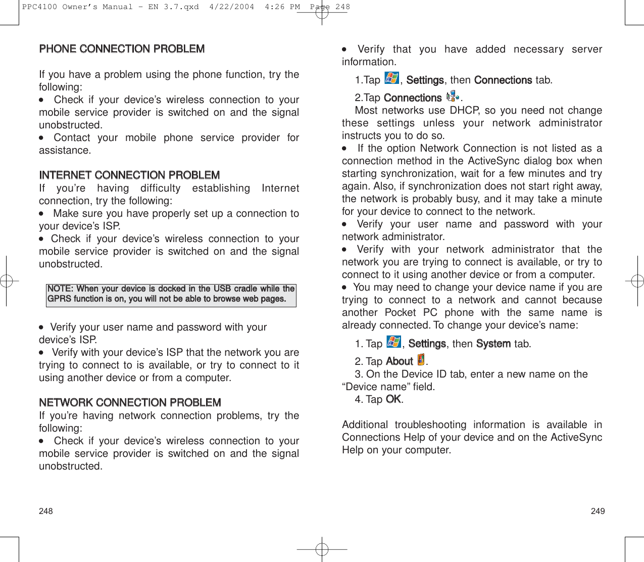 249248    Verify that you have added necessary server information.1.Tap , SSeettttiinnggss, then CCoonnnneeccttiioonnsstab.2.Tap CCoonnnneeccttiioonnss.Most networks use DHCP, so you need not changethese settings unless your network administratorinstructs you to do so.    If the option Network Connection is not listed as aconnection method in the ActiveSync dialog box whenstarting synchronization, wait for a few minutes and tryagain. Also, if synchronization does not start right away,the network is probably busy, and it may take a minutefor your device to connect to the network.    Verify your user name and password with your network administrator.    Verify with your network administrator that the network you are trying to connect is available, or try toconnect to it using another device or from a computer.   You may need to change your device name if you aretrying to connect to a network and cannot becauseanother Pocket PC phone with the same name isalready connected. To change your device’s name:1. Tap , SSeettttiinnggss, then SSyysstteemmtab.2. Tap AAbboouutt.3. On the Device ID tab, enter a new name on the“Device name” field.4. Tap OOKK.Additional troubleshooting information is available inConnections Help of your device and on the ActiveSyncHelp on your computer.PPHHOONNEE  CCOONNNNEECCTTIIOONN  PPRROOBBLLEEMMIf you have a problem using the phone function, try thefollowing:      Check if your device’s wireless connection to yourmobile service provider is switched on and the signalunobstructed.    Contact your mobile phone service provider for assistance.IINNTTEERRNNEETT  CCOONNNNEECCTTIIOONN  PPRROOBBLLEEMMIf you’re having difficulty establishing Internet connection, try the following:    Make sure you have properly set up a connection toyour device’s ISP.  Check if your device’s wireless connection to yourmobile service provider is switched on and the signalunobstructed.   Verify your user name and password with yourdevice’s ISP.    Verify with your device’s ISP that the network you aretrying to connect to is available, or try to connect to itusing another device or from a computer.NNEETTWWOORRKK  CCOONNNNEECCTTIIOONN  PPRROOBBLLEEMMIf you’re having network connection problems, try the following:      Check if your device’s wireless connection to yourmobile service provider is switched on and the signalunobstructed.NNOOTTEE::  WWhheenn  yyoouurr  ddeevviiccee  iiss  ddoocckkeedd  iinn  tthhee  UUSSBB  ccrraaddllee  wwhhiillee  tthheeGGPPRRSS  ffuunnccttiioonn  iiss  oonn,,  yyoouu  wwiillll  nnoott  bbee  aabbllee  ttoo  bbrroowwssee  wweebb  ppaaggeess..PPC4100 Owner’s Manual - EN 3.7.qxd  4/22/2004  4:26 PM  Page 248