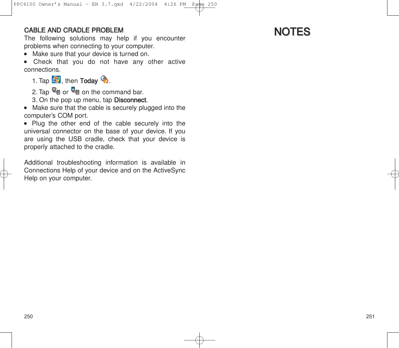 251250NNOOTTEESSNNOOTTEESSCCAABBLLEE  AANNDD  CCRRAADDLLEE  PPRROOBBLLEEMMThe following solutions may help if you encounter problems when connecting to your computer.    Make sure that your device is turned on.    Check that you do not have any other active connections.1. Tap , then TTooddaayy.2. Tap  or  on the command bar.3. On the pop up menu, tap DDiissccoonnnneecctt.    Make sure that the cable is securely plugged into thecomputer’s COM port.    Plug the other end of the cable securely into the universal connector on the base of your device. If youare using the USB cradle, check that your device is properly attached to the cradle.Additional troubleshooting information is available inConnections Help of your device and on the ActiveSyncHelp on your computer.PPC4100 Owner’s Manual - EN 3.7.qxd  4/22/2004  4:26 PM  Page 250