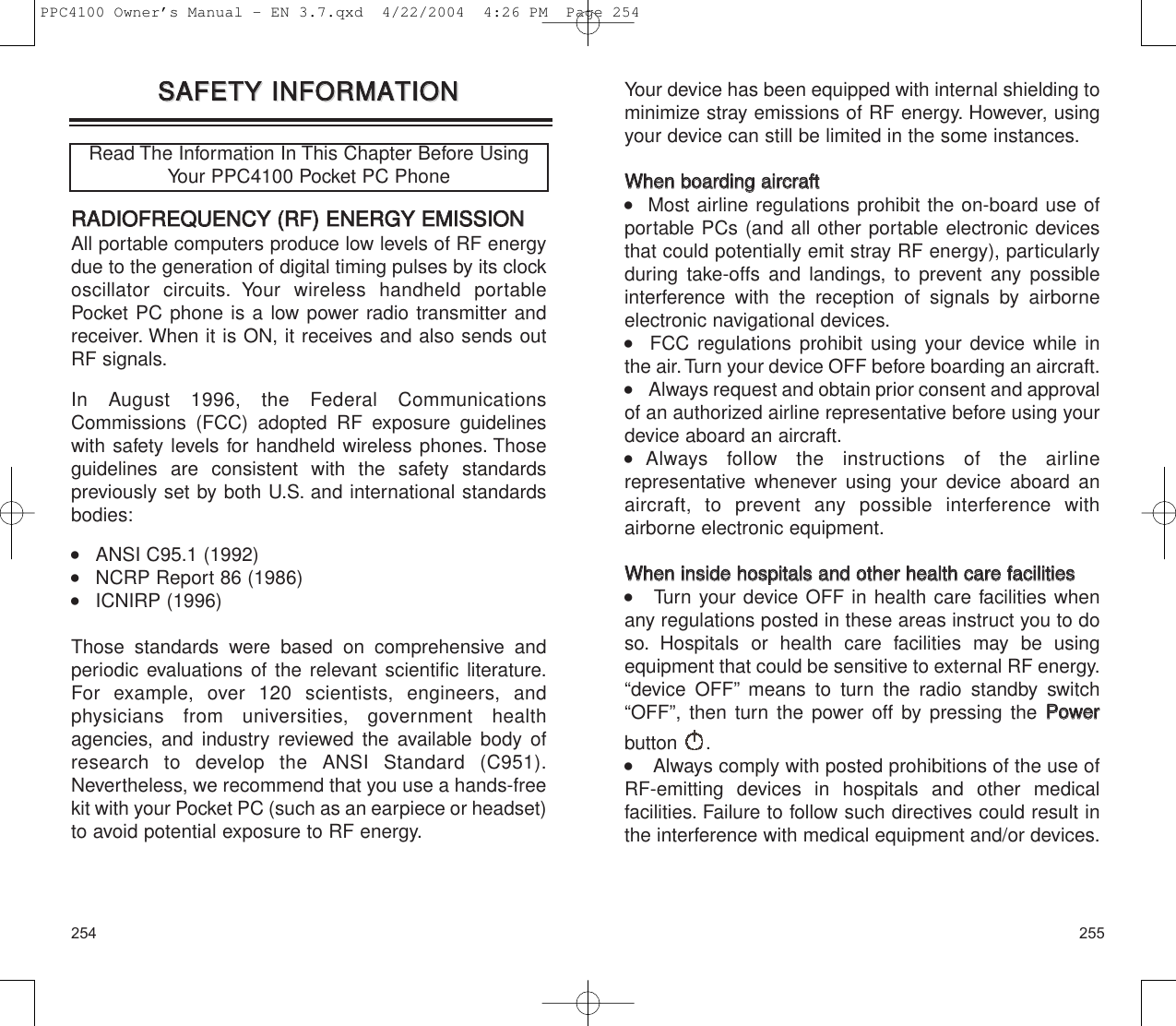 255254Your device has been equipped with internal shielding tominimize stray emissions of RF energy. However, usingyour device can still be limited in the some instances.WWhheenn  bbooaarrddiinngg  aaiirrccrraafftt     Most airline regulations prohibit the on-board use ofportable PCs (and all other portable electronic devicesthat could potentially emit stray RF energy), particularlyduring take-offs and landings, to prevent any possibleinterference with the reception of signals by airborneelectronic navigational devices.   FCC regulations prohibit using your device while in the air.Turn your device OFF before boarding an aircraft.     Always request and obtain prior consent and approvalof an authorized airline representative before using yourdevice aboard an aircraft.  Always follow the instructions of the airline representative whenever using your device aboard anaircraft, to prevent any possible interference with airborne electronic equipment.WWhheenn  iinnssiiddee  hhoossppiittaallss  aanndd  ootthheerr  hheeaalltthh  ccaarree  ffaacciilliittiieess    Turn your device OFF in health care facilities whenany regulations posted in these areas instruct you to doso. Hospitals or health care facilities may be using equipment that could be sensitive to external RF energy.“device OFF” means to turn the radio standby switch“OFF”, then turn the power off by pressing the PPoowweerrbutton .     Always comply with posted prohibitions of the use ofRF-emitting devices in hospitals and other medical facilities. Failure to follow such directives could result inthe interference with medical equipment and/or devices.SSAAFFEETTYY  IINNFFOORRMMAATTIIOONNSSAAFFEETTYY  IINNFFOORRMMAATTIIOONNRRAADDIIOOFFRREEQQUUEENNCCYY  ((RRFF))  EENNEERRGGYY  EEMMIISSSSIIOONNAll portable computers produce low levels of RF energydue to the generation of digital timing pulses by its clockoscillator circuits. Your wireless handheld portablePocket PC phone is a low power radio transmitter andreceiver. When it is ON, it receives and also sends outRF signals.In August 1996, the Federal CommunicationsCommissions (FCC) adopted RF exposure guidelineswith safety levels for handheld wireless phones. Thoseguidelines are consistent with the safety standards previously set by both U.S. and international standardsbodies:    ANSI C95.1 (1992)     NCRP Report 86 (1986)     ICNIRP (1996) Those standards were based on comprehensive andperiodic evaluations of the relevant scientific literature.For example, over 120 scientists, engineers, and physicians from universities, government health agencies, and industry reviewed the available body ofresearch to develop the ANSI Standard (C951).Nevertheless, we recommend that you use a hands-freekit with your Pocket PC (such as an earpiece or headset)to avoid potential exposure to RF energy.Read The Information In This Chapter Before UsingYour PPC4100 Pocket PC PhonePPC4100 Owner’s Manual - EN 3.7.qxd  4/22/2004  4:26 PM  Page 254