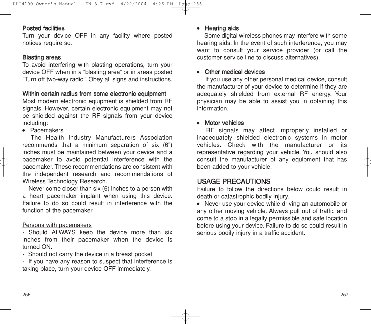 257256    HHeeaarriinngg  aaiiddssSome digital wireless phones may interfere with somehearing aids. In the event of such interference, you maywant to consult your service provider (or call the customer service line to discuss alternatives).    OOtthheerr  mmeeddiiccaall  ddeevviicceessIf you use any other personal medical device, consultthe manufacturer of your device to determine if they are adequately shielded from external RF energy. Yourphysician may be able to assist you in obtaining thisinformation.    MMoottoorr  vveehhiicclleessRF signals may affect improperly installed or inadequately shielded electronic systems in motor vehicles. Check with the manufacturer or its representative regarding your vehicle. You should alsoconsult the manufacturer of any equipment that hasbeen added to your vehicle.UUSSAAGGEE  PPRREECCAAUUTTIIOONNSSFailure to follow the directions below could result indeath or catastrophic bodily injury.    Never use your device while driving an automobile orany other moving vehicle. Always pull out of traffic andcome to a stop in a legally permissible and safe locationbefore using your device. Failure to do so could result inserious bodily injury in a traffic accident.PPoosstteedd  ffaacciilliittiieessTurn your device OFF in any facility where postednotices require so.BBllaassttiinngg  aarreeaassTo avoid interfering with blasting operations, turn yourdevice OFF when in a “blasting area” or in areas posted“Turn off two-way radio”. Obey all signs and instructions.WWiitthhiinn  cceerrttaaiinn  rraaddiiuuss  ffrroomm  ssoommee  eelleeccttrroonniicc  eeqquuiippmmeennttMost modern electronic equipment is shielded from RFsignals. However, certain electronic equipment may notbe shielded against the RF signals from your deviceincluding:    PacemakersThe Health Industry Manufacturers Association recommends that a minimum separation of six (6&quot;) inches must be maintained between your device and apacemaker to avoid potential interference with the pacemaker.These recommendations are consistent withthe independent research and recommendations ofWireless Technology Research.Never come closer than six (6) inches to a person witha heart pacemaker implant when using this device.Failure to do so could result in interference with the function of the pacemaker.Persons with pacemakers- Should ALWAYS keep the device more than six inches from their pacemaker when the device is turned ON.-  Should not carry the device in a breast pocket.-  If you have any reason to suspect that interference istaking place, turn your device OFF immediately.PPC4100 Owner’s Manual - EN 3.7.qxd  4/22/2004  4:26 PM  Page 256