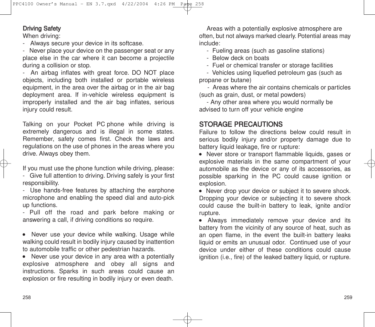 259258Areas with a potentially explosive atmosphere are often, but not always marked clearly. Potential areas mayinclude:-  Fueling areas (such as gasoline stations)-  Below deck on boats-  Fuel or chemical transfer or storage facilities-  Vehicles using liquefied petroleum gas (such aspropane or butane)-  Areas where the air contains chemicals or particles(such as grain, dust, or metal powders)- Any other area where you would normally beadvised to turn off your vehicle engineSSTTOORRAAGGEE  PPRREECCAAUUTTIIOONNSSFailure to follow the directions below could result in serious bodily injury and/or property damage due to battery liquid leakage, fire or rupture:   Never store or transport flammable liquids, gases orexplosive materials in the same compartment of yourautomobile as the device or any of its accessories, aspossible sparking in the PC could cause ignition orexplosion.     Never drop your device or subject it to severe shock.Dropping your device or subjecting it to severe shockcould cause the built-in battery to leak, ignite and/or rupture.    Always immediately remove your device and its battery from the vicinity of any source of heat, such asan open flame, in the event the built-in battery leaks liquid or emits an unusual odor. Continued use of yourdevice under either of these conditions could cause ignition (i.e., fire) of the leaked battery liquid, or rupture.DDrriivviinngg  SSaaffeettyyWhen driving:-   Always secure your device in its softcase.-   Never place your device on the passenger seat or anyplace else in the car where it can become a projectile during a collision or stop.-  An airbag inflates with great force. DO NOT placeobjects, including both installed or portable wirelessequipment, in the area over the airbag or in the air bagdeployment area. If in-vehicle wireless equipment isimproperly installed and the air bag inflates, seriousinjury could result.Talking on your Pocket PC phone while driving isextremely dangerous and is illegal in some states.Remember, safety comes first. Check the laws and regulations on the use of phones in the areas where youdrive. Always obey them.If you must use the phone function while driving, please:-   Give full attention to driving. Driving safely is your firstresponsibility.-  Use hands-free features by attaching the earphonemicrophone and enabling the speed dial and auto-pickup functions.- Pull off the road and park before making or answering a call, if driving conditions so require.   Never use your device while walking. Usage whilewalking could result in bodily injury caused by inattentionto automobile traffic or other pedestrian hazards.    Never use your device in any area with a potentiallyexplosive atmosphere and obey all signs and instructions. Sparks in such areas could cause an explosion or fire resulting in bodily injury or even death.PPC4100 Owner’s Manual - EN 3.7.qxd  4/22/2004  4:26 PM  Page 258