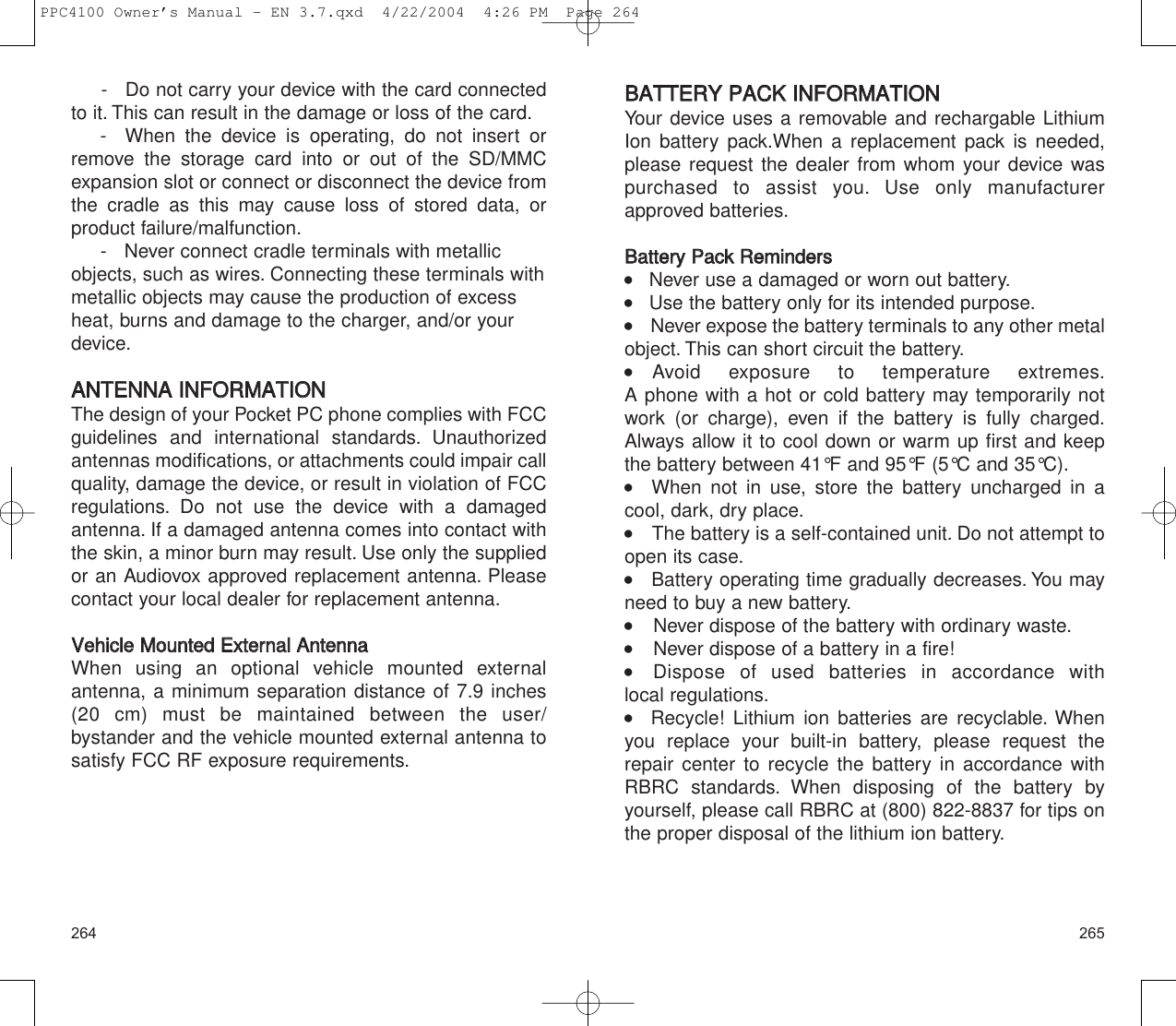 BBAATTTTEERRYY  PPAACCKK  IINNFFOORRMMAATTIIOONNYour device uses a removable and rechargable LithiumIon battery pack.When a replacement pack is needed,please request the dealer from whom your device waspurchased to assist you. Use only manufacturerapproved batteries.BBaatttteerryy  PPaacckk  RReemmiinnddeerrss    Never use a damaged or worn out battery.    Use the battery only for its intended purpose.     Never expose the battery terminals to any other metalobject. This can short circuit the battery.  Avoid exposure to temperature extremes.A phone with a hot or cold battery may temporarily notwork (or charge), even if the battery is fully charged.Always allow it to cool down or warm up first and keepthe battery between 41°F and 95°F (5°C and 35°C).   When not in use, store the battery uncharged in a cool, dark, dry place.     The battery is a self-contained unit. Do not attempt toopen its case.    Battery operating time gradually decreases. You mayneed to buy a new battery.     Never dispose of the battery with ordinary waste.     Never dispose of a battery in a fire!    Dispose of used batteries in accordance with local regulations.   Recycle! Lithium ion batteries are recyclable. Whenyou replace your built-in battery, please request therepair center to recycle the battery in accordance withRBRC standards. When disposing of the battery by yourself, please call RBRC at (800) 822-8837 for tips onthe proper disposal of the lithium ion battery.265264-   Do not carry your device with the card connectedto it. This can result in the damage or loss of the card.-  When the device is operating, do not insert orremove the storage card into or out of the SD/MMCexpansion slot or connect or disconnect the device fromthe cradle as this may cause loss of stored data, or product failure/malfunction.-   Never connect cradle terminals with metallicobjects, such as wires. Connecting these terminals withmetallic objects may cause the production of excessheat, burns and damage to the charger, and/or yourdevice.AANNTTEENNNNAA  IINNFFOORRMMAATTIIOONNThe design of your Pocket PC phone complies with FCC guidelines and international standards. Unauthorized antennas modifications, or attachments could impair callquality, damage the device, or result in violation of FCCregulations. Do not use the device with a damagedantenna. If a damaged antenna comes into contact withthe skin, a minor burn may result. Use only the suppliedor an Audiovox approved replacement antenna. Pleasecontact your local dealer for replacement antenna.VVeehhiiccllee  MMoouunntteedd  EExxtteerrnnaall  AAnntteennnnaaWhen using an optional vehicle mounted externalantenna, a minimum separation distance of 7.9 inches(20 cm) must be maintained between the user/bystander and the vehicle mounted external antenna tosatisfy FCC RF exposure requirements.PPC4100 Owner’s Manual - EN 3.7.qxd  4/22/2004  4:26 PM  Page 264