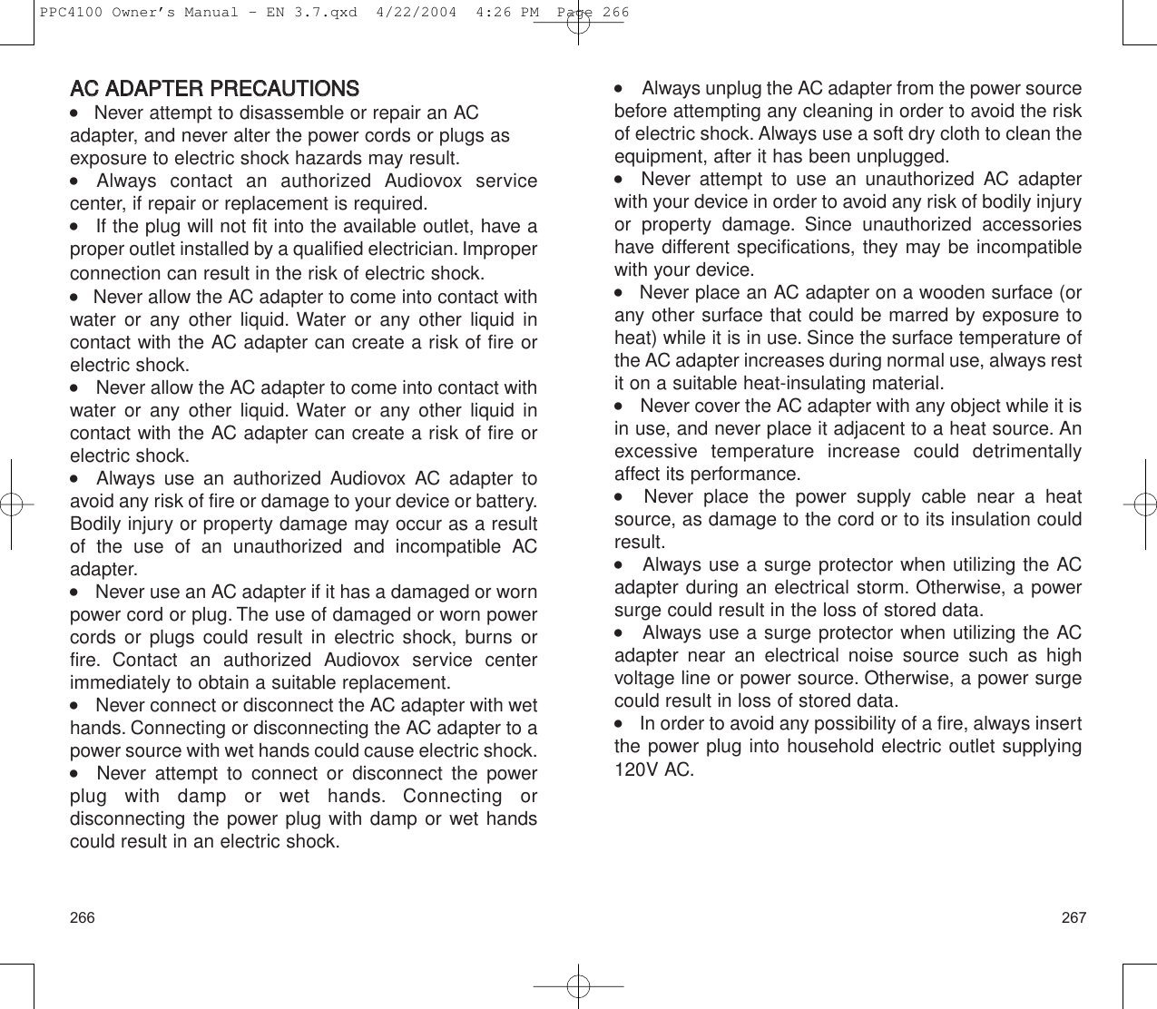 267266      Always unplug the AC adapter from the power sourcebefore attempting any cleaning in order to avoid the riskof electric shock. Always use a soft dry cloth to clean theequipment, after it has been unplugged.   Never attempt to use an unauthorized AC adapter with your device in order to avoid any risk of bodily injuryor property damage. Since unauthorized accessorieshave different specifications, they may be incompatiblewith your device.    Never place an AC adapter on a wooden surface (orany other surface that could be marred by exposure toheat) while it is in use. Since the surface temperature ofthe AC adapter increases during normal use, always restit on a suitable heat-insulating material.     Never cover the AC adapter with any object while it isin use, and never place it adjacent to a heat source. Anexcessive temperature increase could detrimentallyaffect its performance.   Never place the power supply cable near a heatsource, as damage to the cord or to its insulation couldresult.    Always use a surge protector when utilizing the ACadapter during an electrical storm. Otherwise, a powersurge could result in the loss of stored data.    Always use a surge protector when utilizing the ACadapter near an electrical noise source such as highvoltage line or power source. Otherwise, a power surgecould result in loss of stored data.     In order to avoid any possibility of a fire, always insertthe power plug into household electric outlet supplying120V AC.AACC  AADDAAPPTTEERR  PPRREECCAAUUTTIIOONNSS    Never attempt to disassemble or repair an ACadapter, and never alter the power cords or plugs asexposure to electric shock hazards may result.    Always contact an authorized Audiovox service center, if repair or replacement is required.    If the plug will not fit into the available outlet, have aproper outlet installed by a qualified electrician. Improperconnection can result in the risk of electric shock.    Never allow the AC adapter to come into contact withwater or any other liquid. Water or any other liquid incontact with the AC adapter can create a risk of fire orelectric shock.     Never allow the AC adapter to come into contact withwater or any other liquid. Water or any other liquid incontact with the AC adapter can create a risk of fire orelectric shock.   Always use an authorized Audiovox AC adapter toavoid any risk of fire or damage to your device or battery.Bodily injury or property damage may occur as a resultof the use of an unauthorized and incompatible ACadapter.     Never use an AC adapter if it has a damaged or wornpower cord or plug. The use of damaged or worn powercords or plugs could result in electric shock, burns orfire. Contact an authorized Audiovox service centerimmediately to obtain a suitable replacement.     Never connect or disconnect the AC adapter with wethands. Connecting or disconnecting the AC adapter to apower source with wet hands could cause electric shock.   Never attempt to connect or disconnect the power plug with damp or wet hands. Connecting or disconnecting the power plug with damp or wet handscould result in an electric shock.PPC4100 Owner’s Manual - EN 3.7.qxd  4/22/2004  4:26 PM  Page 266