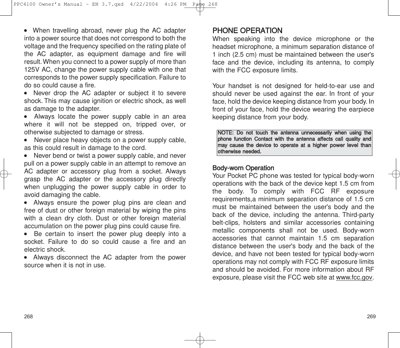 269268PPHHOONNEE  OOPPEERRAATTIIOONNWhen speaking into the device microphone or the headset microphone, a minimum separation distance of1 inch (2.5 cm) must be maintained between the user&apos;sface and the device, including its antenna, to complywith the FCC exposure limits.Your handset is not designed for held-to-ear use andshould never be used against the ear. In front of yourface, hold the device keeping distance from your body. Infront of your face, hold the device wearing the earpiecekeeping distance from your body.BBooddyy--wwoorrnn  OOppeerraattiioonnYour Pocket PC phone was tested for typical body-wornoperations with the back of the device kept 1.5 cm fromthe body. To comply with FCC RF exposure requirements,a minimum separation distance of 1.5 cmmust be maintained between the user&apos;s body and theback of the device, including the antenna. Third-partybelt-clips, holsters and similar accessories containingmetallic components shall not be used. Body-wornaccessories that cannot maintain 1.5 cm separation distance between the user&apos;s body and the back of thedevice, and have not been tested for typical body-wornoperations may not comply with FCC RF exposure limitsand should be avoided. For more information about RFexposure, please visit the FCC web site at www.fcc.gov.NNOOTTEE::  DDoo  nnoott  ttoouucchh  tthhee  aanntteennnnaa  uunnnneecceessssaarriillyy  wwhheenn  uussiinngg  tthheepphhoonneeffuunnccttiioonnCCoonnttaacctt  wwiitthh  tthhee  aanntteennnnaa  aaffffeeccttss  ccaallll  qquuaalliittyy  aannddmmaayy  ccaauussee  tthhee  ddeevviiccee  ttoo  ooppeerraattee  aatt  aa  hhiigghheerrppoowweerr  lleevveell  tthhaann  ootthheerrwwiisseenneeeeddeedd..   When travelling abroad, never plug the AC adapterinto a power source that does not correspond to both thevoltage and the frequency specified on the rating plate ofthe AC adapter, as equipment damage and fire willresult.When you connect to a power supply of more than125V AC, change the power supply cable with one thatcorresponds to the power supply specification. Failure todo so could cause a fire.   Never drop the AC adapter or subject it to severeshock. This may cause ignition or electric shock, as wellas damage to the adapter.   Always locate the power supply cable in an areawhere it will not be stepped on, tripped over, or otherwise subjected to damage or stress.     Never place heavy objects on a power supply cable,as this could result in damage to the cord.     Never bend or twist a power supply cable, and neverpull on a power supply cable in an attempt to remove anAC adapter or accessory plug from a socket. Alwaysgrasp the AC adapter or the accessory plug directlywhen unplugging the power supply cable in order toavoid damaging the cable.   Always ensure the power plug pins are clean and free of dust or other foreign material by wiping the pinswith a clean dry cloth. Dust or other foreign material accumulation on the power plug pins could cause fire.   Be certain to insert the power plug deeply into a socket. Failure to do so could cause a fire and an electric shock.   Always disconnect the AC adapter from the powersource when it is not in use.PPC4100 Owner’s Manual - EN 3.7.qxd  4/22/2004  4:26 PM  Page 268