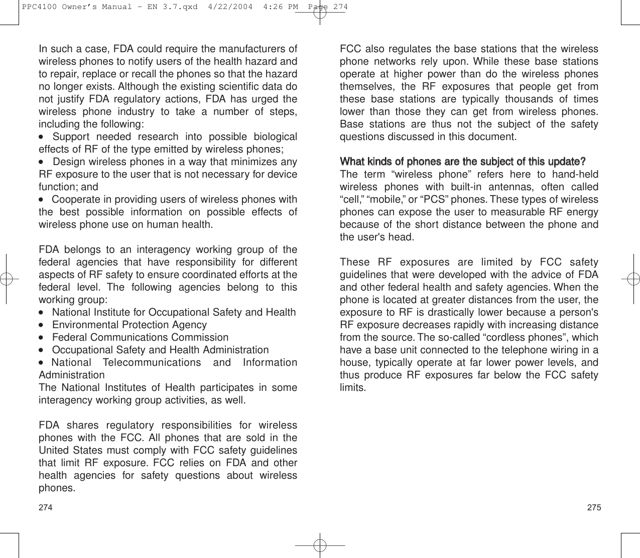 275274FCC also regulates the base stations that the wirelessphone networks rely upon. While these base stationsoperate at higher power than do the wireless phonesthemselves, the RF exposures that people get fromthese base stations are typically thousands of timeslower than those they can get from wireless phones.Base stations are thus not the subject of the safety questions discussed in this document.WWhhaatt  kkiinnddss  ooff  pphhoonneess  aarree  tthhee  ssuubbjjeecctt  ooff  tthhiiss  uuppddaattee??The term “wireless phone” refers here to hand-held wireless phones with built-in antennas, often called“cell,” “mobile,” or “PCS” phones. These types of wirelessphones can expose the user to measurable RF energybecause of the short distance between the phone andthe user&apos;s head.These RF exposures are limited by FCC safety guidelines that were developed with the advice of FDAand other federal health and safety agencies. When thephone is located at greater distances from the user, theexposure to RF is drastically lower because a person&apos;sRF exposure decreases rapidly with increasing distancefrom the source. The so-called “cordless phones”, whichhave a base unit connected to the telephone wiring in ahouse, typically operate at far lower power levels, andthus produce RF exposures far below the FCC safetylimits.In such a case, FDA could require the manufacturers ofwireless phones to notify users of the health hazard andto repair, replace or recall the phones so that the hazardno longer exists. Although the existing scientific data donot justify FDA regulatory actions, FDA has urged thewireless phone industry to take a number of steps,including the following:    Support needed research into possible biologicaleffects of RF of the type emitted by wireless phones;      Design wireless phones in a way that minimizes anyRF exposure to the user that is not necessary for devicefunction; and    Cooperate in providing users of wireless phones withthe best possible information on possible effects of wireless phone use on human health.FDA belongs to an interagency working group of the federal agencies that have responsibility for differentaspects of RF safety to ensure coordinated efforts at thefederal level. The following agencies belong to this working group:    National Institute for Occupational Safety and Health    Environmental Protection Agency    Federal Communications Commission    Occupational Safety and Health Administration  National Telecommunications and InformationAdministration The National Institutes of Health participates in someinteragency working group activities, as well.FDA shares regulatory responsibilities for wirelessphones with the FCC. All phones that are sold in theUnited States must comply with FCC safety guidelinesthat limit RF exposure. FCC relies on FDA and otherhealth agencies for safety questions about wirelessphones.PPC4100 Owner’s Manual - EN 3.7.qxd  4/22/2004  4:26 PM  Page 274