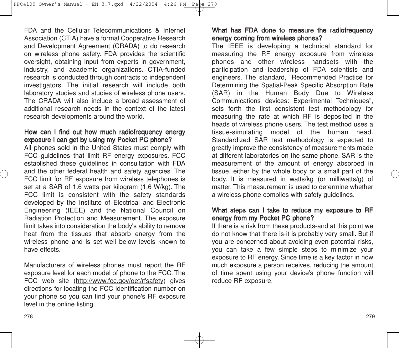 279278WWhhaatt  hhaass  FFDDAA  ddoonnee  ttoo  mmeeaassuurree  tthhee  rraaddiiooffrreeqquueennccyyeenneerrggyy  ccoommiinngg  ffrroomm  wwiirreelleessss  pphhoonneess??The IEEE is developing a technical standard for measuring the RF energy exposure from wirelessphones and other wireless handsets with the participation and leadership of FDA scientists and engineers. The standard, “Recommended Practice forDetermining the Spatial-Peak Specific Absorption Rate(SAR) in the Human Body Due to WirelessCommunications devices: Experimental Techniques”,sets forth the first consistent test methodology for measuring the rate at which RF is deposited in theheads of wireless phone users. The test method uses atissue-simulating model of the human head.Standardized SAR test methodology is expected togreatly improve the consistency of measurements madeat different laboratories on the same phone. SAR is themeasurement of the amount of energy absorbed in tissue, either by the whole body or a small part of thebody. It is measured in watts/kg (or milliwatts/g) of matter. This measurement is used to determine whethera wireless phone complies with safety guidelines.WWhhaatt  sstteeppss  ccaann  II  ttaakkee  ttoo  rreedduuccee  mmyy  eexxppoossuurree  ttoo  RRFFeenneerrggyy  ffrroomm  mmyy  PPoocckkeett  PPCCpphhoonnee??If there is a risk from these products-and at this point wedo not know that there is-it is probably very small. But ifyou are concerned about avoiding even potential risks,you can take a few simple steps to minimize your exposure to RF energy. Since time is a key factor in howmuch exposure a person receives, reducing the amountof time spent using your device’s phone function willreduce RF exposure.FDA and the Cellular Telecommunications &amp; InternetAssociation (CTIA) have a formal Cooperative Researchand Development Agreement (CRADA) to do researchon wireless phone safety. FDA provides the scientificoversight, obtaining input from experts in government,industry, and academic organizations. CTIA-fundedresearch is conducted through contracts to independentinvestigators. The initial research will include both laboratory studies and studies of wireless phone users.The CRADA will also include a broad assessment ofadditional research needs in the context of the latestresearch developments around the world.HHooww  ccaann  II  ffiinndd  oouutt  hhooww  mmuucchh  rraaddiiooffrreeqquueennccyy  eenneerrggyyeexxppoossuurree  II  ccaann  ggeett  bbyy  uussiinngg  mmyy  PPoocckkeett  PPCCpphhoonnee??All phones sold in the United States must comply withFCC guidelines that limit RF energy exposures. FCCestablished these guidelines in consultation with FDAand the other federal health and safety agencies. TheFCC limit for RF exposure from wireless telephones isset at a SAR of 1.6 watts per kilogram (1.6 W/kg). TheFCC limit is consistent with the safety standards developed by the Institute of Electrical and ElectronicEngineering (IEEE) and the National Council onRadiation Protection and Measurement. The exposurelimit takes into consideration the body&apos;s ability to removeheat from the tissues that absorb energy from the wireless phone and is set well below levels known tohave effects.Manufacturers of wireless phones must report the RFexposure level for each model of phone to the FCC. TheFCC web site (http://www.fcc.gov/oet/rfsafety) givesdirections for locating the FCC identification number onyour phone so you can find your phone&apos;s RF exposurelevel in the online listing.PPC4100 Owner’s Manual - EN 3.7.qxd  4/22/2004  4:26 PM  Page 278