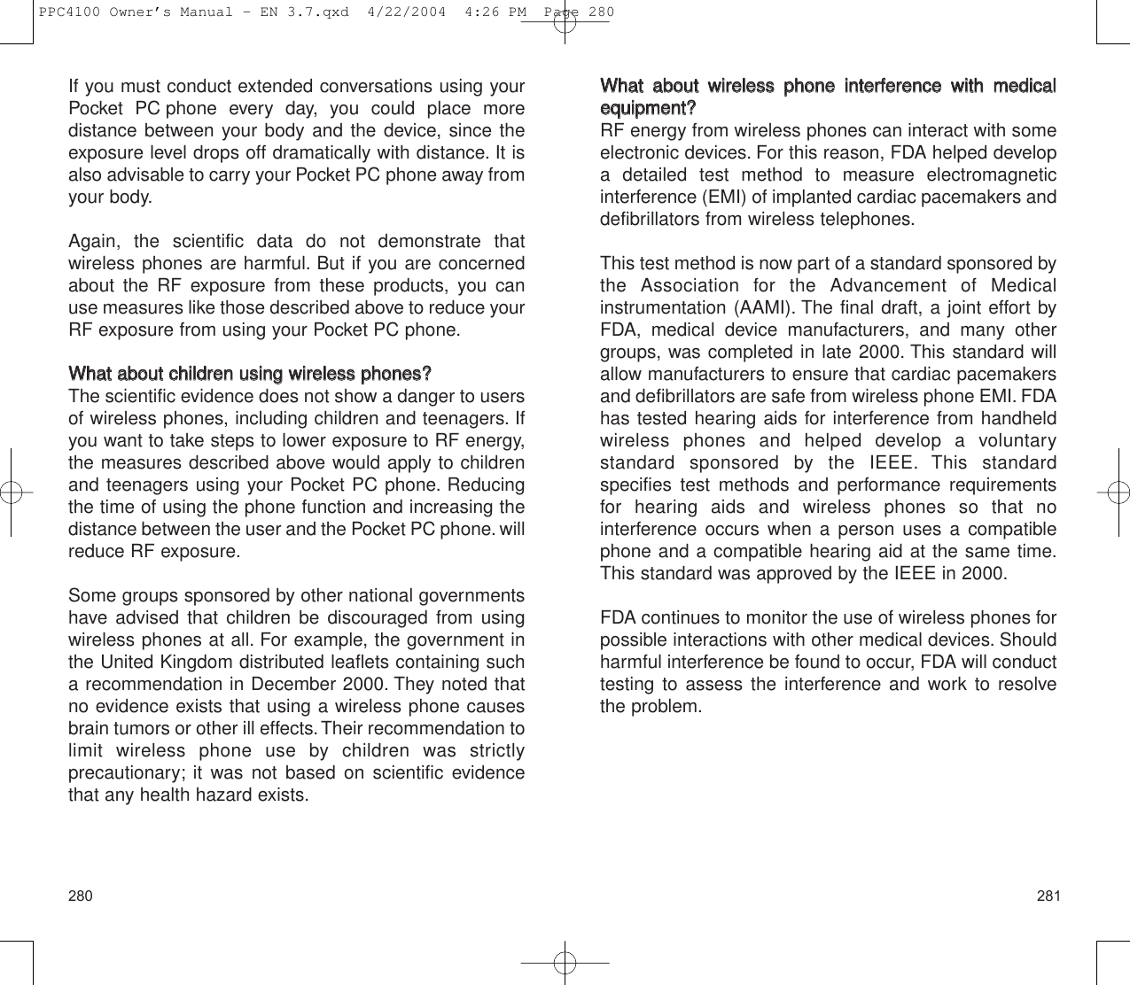 281280WWhhaatt  aabboouutt  wwiirreelleessss  pphhoonnee  iinntteerrffeerreennccee  wwiitthh  mmeeddiiccaalleeqquuiippmmeenntt??RF energy from wireless phones can interact with someelectronic devices. For this reason, FDA helped developa detailed test method to measure electromagnetic interference (EMI) of implanted cardiac pacemakers anddefibrillators from wireless telephones.This test method is now part of a standard sponsored bythe Association for the Advancement of Medical instrumentation (AAMI). The final draft, a joint effort byFDA, medical device manufacturers, and many othergroups, was completed in late 2000. This standard willallow manufacturers to ensure that cardiac pacemakersand defibrillators are safe from wireless phone EMI. FDAhas tested hearing aids for interference from handheldwireless phones and helped develop a voluntary standard sponsored by the IEEE. This standard specifies test methods and performance requirementsfor hearing aids and wireless phones so that no interference occurs when a person uses a compatiblephone and a compatible hearing aid at the same time.This standard was approved by the IEEE in 2000.FDA continues to monitor the use of wireless phones forpossible interactions with other medical devices. Shouldharmful interference be found to occur, FDA will conducttesting to assess the interference and work to resolvethe problem.If you must conduct extended conversations using yourPocket PC phone every day, you could place more distance between your body and the device, since theexposure level drops off dramatically with distance. It isalso advisable to carry your Pocket PC phone away fromyour body.Again, the scientific data do not demonstrate that wireless phones are harmful. But if you are concernedabout the RF exposure from these products, you canuse measures like those described above to reduce yourRF exposure from using your Pocket PC phone.WWhhaatt  aabboouutt  cchhiillddrreenn  uussiinngg  wwiirreelleessss  pphhoonneess??The scientific evidence does not show a danger to usersof wireless phones, including children and teenagers. Ifyou want to take steps to lower exposure to RF energy,the measures described above would apply to childrenand teenagers using your Pocket PC phone. Reducingthe time of using the phone function and increasing thedistance between the user and the Pocket PC phone. willreduce RF exposure.Some groups sponsored by other national governmentshave advised that children be discouraged from usingwireless phones at all. For example, the government inthe United Kingdom distributed leaflets containing sucha recommendation in December 2000. They noted thatno evidence exists that using a wireless phone causesbrain tumors or other ill effects.Their recommendation tolimit wireless phone use by children was strictly precautionary; it was not based on scientific evidencethat any health hazard exists.PPC4100 Owner’s Manual - EN 3.7.qxd  4/22/2004  4:26 PM  Page 280