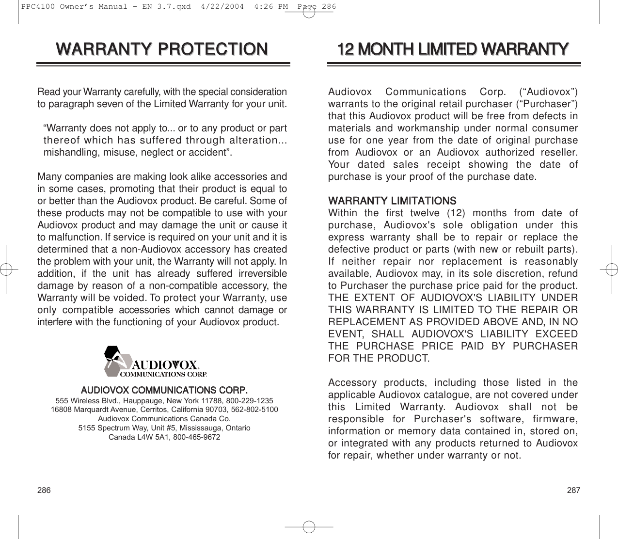 287286Audiovox Communications Corp. (“Audiovox”) warrants to the original retail purchaser (“Purchaser”)that this Audiovox product will be free from defects inmaterials and workmanship under normal consumeruse for one year from the date of original purchasefrom Audiovox or an Audiovox authorized reseller.Your dated sales receipt showing the date of purchase is your proof of the purchase date.WWAARRRRAANNTTYY  LLIIMMIITTAATTIIOONNSSWithin the first twelve (12) months from date of purchase, Audiovox&apos;s sole obligation under thisexpress warranty shall be to repair or replace thedefective product or parts (with new or rebuilt parts).If neither repair nor replacement is reasonably available, Audiovox may, in its sole discretion, refundto Purchaser the purchase price paid for the product.THE EXTENT OF AUDIOVOX&apos;S LIABILITY UNDERTHIS WARRANTY IS LIMITED TO THE REPAIR ORREPLACEMENT AS PROVIDED ABOVE AND, IN NOEVENT, SHALL AUDIOVOX&apos;S LIABILITY EXCEEDTHE PURCHASE PRICE PAID BY PURCHASERFOR THE PRODUCT.Accessory products, including those listed in theapplicable Audiovox catalogue, are not covered underthis Limited Warranty. Audiovox shall not be responsible for Purchaser&apos;s software, firmware, information or memory data contained in, stored on,or integrated with any products returned to Audiovoxfor repair, whether under warranty or not.1122  MMOONNTTHH  LLIIMMIITTEEDD  WWAARRRRAANNTTYY1122  MMOONNTTHH  LLIIMMIITTEEDD  WWAARRRRAANNTTYYRead your Warranty carefully, with the special considerationto paragraph seven of the Limited Warranty for your unit.“Warranty does not apply to... or to any product or part  thereof which has suffered through alteration...mishandling, misuse, neglect or accident”.Many companies are making look alike accessories andin some cases, promoting that their product is equal toor better than the Audiovox product. Be careful. Some ofthese products may not be compatible to use with yourAudiovox product and may damage the unit or cause itto malfunction. If service is required on your unit and it isdetermined that a non-Audiovox accessory has createdthe problem with your unit, the Warranty will not apply. Inaddition, if the unit has already suffered irreversible damage by reason of a non-compatible accessory, theWarranty will be voided. To protect your Warranty, useonly compatibleaccessories which cannot damage orinterferewith the functioning of your Audiovox product.WWAARRRRAANNTTYY  PPRROOTTEECCTTIIOONN  WWAARRRRAANNTTYY  PPRROOTTEECCTTIIOONN  AAUUDDIIOOVVOOXX  CCOOMMMMUUNNIICCAATTIIOONNSS  CCOORRPP..555 Wireless Blvd., Hauppauge, New York 11788, 800-229-123516808 Marquardt Avenue, Cerritos, California 90703, 562-802-5100Audiovox Communications Canada Co. 5155 Spectrum Way, Unit #5, Mississauga, OntarioCanada L4W 5A1, 800-465-9672PPC4100 Owner’s Manual - EN 3.7.qxd  4/22/2004  4:26 PM  Page 286