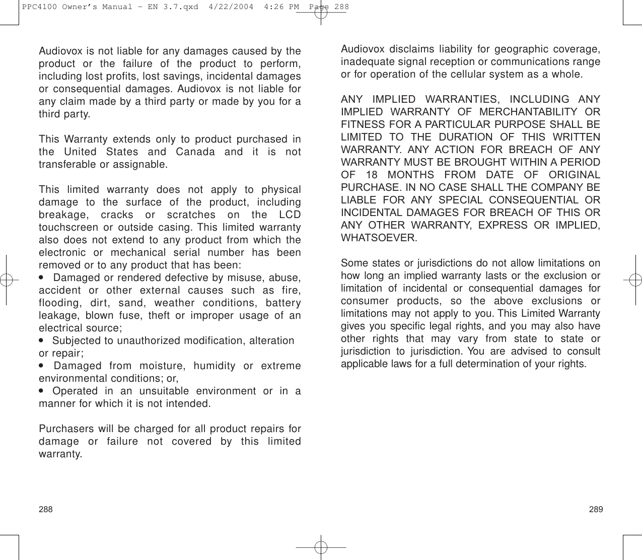 289Audiovox is not liable for any damages caused by theproduct or the failure of the product to perform, including lost profits, lost savings, incidental damagesor consequential damages. Audiovox is not liable forany claim made by a third party or made by you for athird party.This Warranty extends only to product purchased inthe United States and Canada and it is not transferable or assignable.This limited warranty does not apply to physical damage to the surface of the product, including breakage, cracks or scratches on the LCD touchscreen or outside casing. This limited warrantyalso does not extend to any product from which theelectronic or mechanical serial number has beenremoved or to any product that has been:    Damaged or rendered defective by misuse, abuse,accident or other external causes such as fire, flooding, dirt, sand, weather conditions, battery leakage, blown fuse, theft or improper usage of anelectrical source;    Subjected to unauthorized modification, alterationor repair;  Damaged from moisture, humidity or extreme environmental conditions; or,     Operated in an unsuitable environment or in a manner for which it is not intended.Purchasers will be charged for all product repairs fordamage or failure not covered by this limited warranty.288Audiovox disclaims liability for geographic coverage,inadequate signal reception or communications rangeor for operation of the cellular system as a whole.ANY IMPLIED WARRANTIES, INCLUDING ANYIMPLIED WARRANTY OF MERCHANTABILITY ORFITNESS FOR A PARTICULAR PURPOSE SHALL BELIMITED TO THE DURATION OF THIS WRITTENWARRANTY. ANY ACTION FOR BREACH OF ANYWARRANTY MUST BE BROUGHT WITHIN A PERIODOF 18 MONTHS FROM DATE OF ORIGINALPURCHASE. IN NO CASE SHALL THE COMPANY BELIABLE FOR ANY SPECIAL CONSEQUENTIAL ORINCIDENTAL DAMAGES FOR BREACH OF THIS ORANY OTHER WARRANTY, EXPRESS OR IMPLIED,WHATSOEVER. Some states or jurisdictions do not allow limitations onhow long an implied warranty lasts or the exclusion orlimitation of incidental or consequential damages forconsumer products, so the above exclusions or limitations may not apply to you. This Limited Warrantygives you specific legal rights, and you may also haveother rights that may vary from state to state or jurisdiction to jurisdiction. You are advised to consultapplicable laws for a full determination of your rights.PPC4100 Owner’s Manual - EN 3.7.qxd  4/22/2004  4:26 PM  Page 288