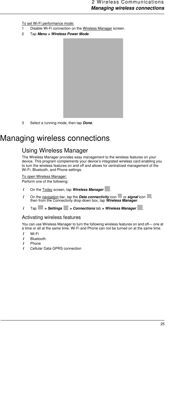 2 Wireless CommunicationsManaging wireless connections25To set Wi-Fi performance mode:1  Disable Wi-Fi connection on the Wireless Manager screen.2Tap Menu &gt; Wireless Power Mode. 3 Select a running mode, then tap Done.Managing wireless connectionsUsing Wireless ManagerThe Wireless Manager provides easy management to the wireless features on your device. This program complements your device’s integrated wireless card enabling you to turn the wireless features on and off and allows for centralized management of the Wi-Fi, Bluetooth, and Phone settings. To open Wireless Manager:Perform one of the following:ïOn the Today screen, tap Wireless Manager .ïOn the navigation bar, tap the Data connectivity icon   or signal icon  , then from the Connectivity drop-down box, tap Wireless Manager. ïTap  &gt; Settings   &gt; Connections tab &gt; Wireless Manager  .Activating wireless featuresYou can use Wireless Manager to turn the following wireless features on and off— one at a time or all at the same time. Wi-Fi and Phone can not be turned on at the same time.ïWi-FiïBluetoothïPhoneïCellular Data GPRS connection