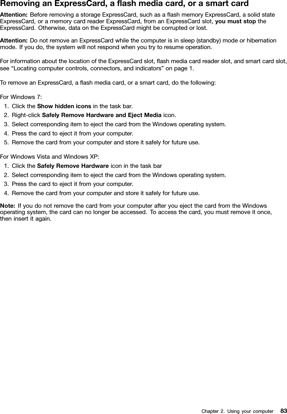 RemovinganExpressCard,aashmediacard,orasmartcardAttention:BeforeremovingastorageExpressCard,suchasaashmemoryExpressCard,asolidstateExpressCard,oramemorycardreaderExpressCard,fromanExpressCardslot,youmuststoptheExpressCard.Otherwise,dataontheExpressCardmightbecorruptedorlost.Attention:DonotremoveanExpressCardwhilethecomputerisinsleep(standby)modeorhibernationmode.Ifyoudo,thesystemwillnotrespondwhenyoutrytoresumeoperation.ForinformationaboutthelocationoftheExpressCardslot,ashmediacardreaderslot,andsmartcardslot,see“Locatingcomputercontrols,connectors,andindicators”onpage1.ToremoveanExpressCard,aashmediacard,orasmartcard,dothefollowing:ForWindows7:1.ClicktheShowhiddeniconsinthetaskbar.2.Right-clickSafelyRemoveHardwareandEjectMediaicon.3.SelectcorrespondingitemtoejectthecardfromtheWindowsoperatingsystem.4.Pressthecardtoejectitfromyourcomputer.5.Removethecardfromyourcomputerandstoreitsafelyforfutureuse.ForWindowsVistaandWindowsXP:1.ClicktheSafelyRemoveHardwareiconinthetaskbar2.SelectcorrespondingitemtoejectthecardfromtheWindowsoperatingsystem.3.Pressthecardtoejectitfromyourcomputer.4.Removethecardfromyourcomputerandstoreitsafelyforfutureuse.Note:IfyoudonotremovethecardfromyourcomputerafteryouejectthecardfromtheWindowsoperatingsystem,thecardcannolongerbeaccessed.Toaccessthecard,youmustremoveitonce,theninsertitagain.Chapter2.Usingyourcomputer83